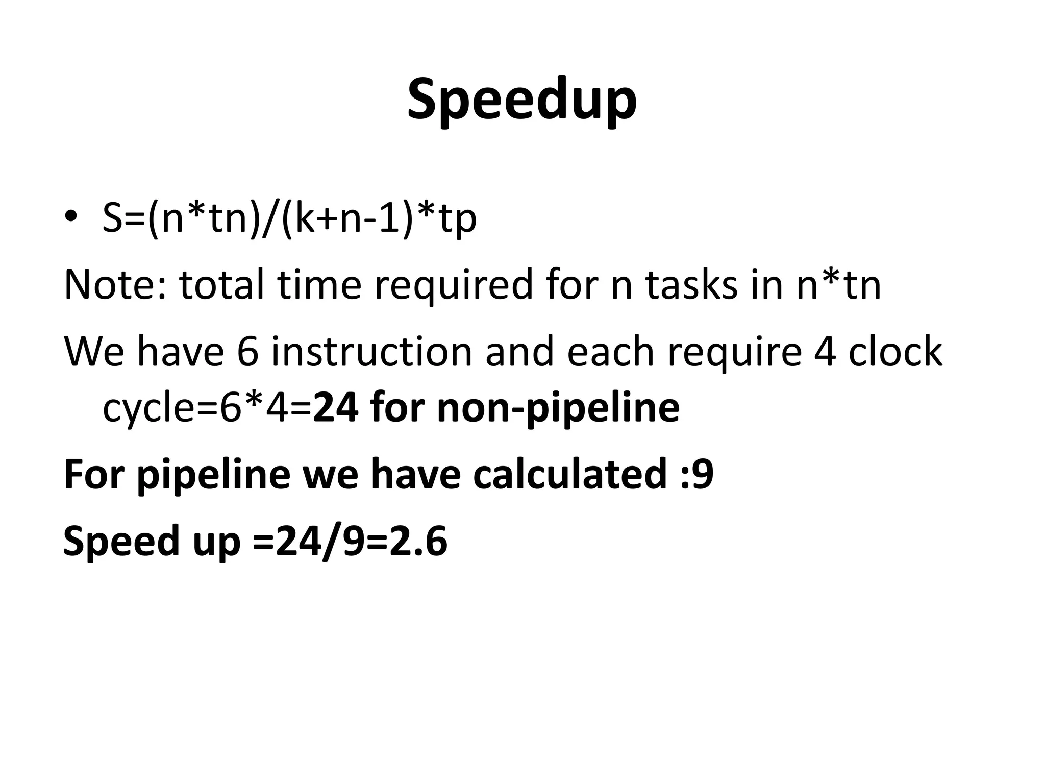 Speedup
• S=(n*tn)/(k+n-1)*tp
Note: total time required for n tasks in n*tn
We have 6 instruction and each require 4 clock
cycle=6*4=24 for non-pipeline
For pipeline we have calculated :9
Speed up =24/9=2.6
 