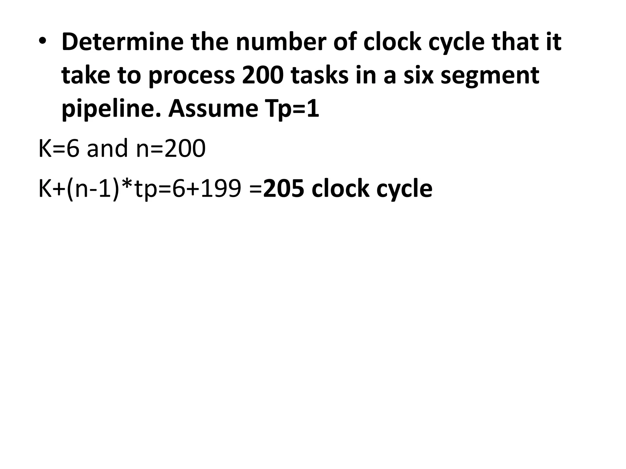 • Determine the number of clock cycle that it
take to process 200 tasks in a six segment
pipeline. Assume Tp=1
K=6 and n=200
K+(n-1)*tp=6+199 =205 clock cycle
 