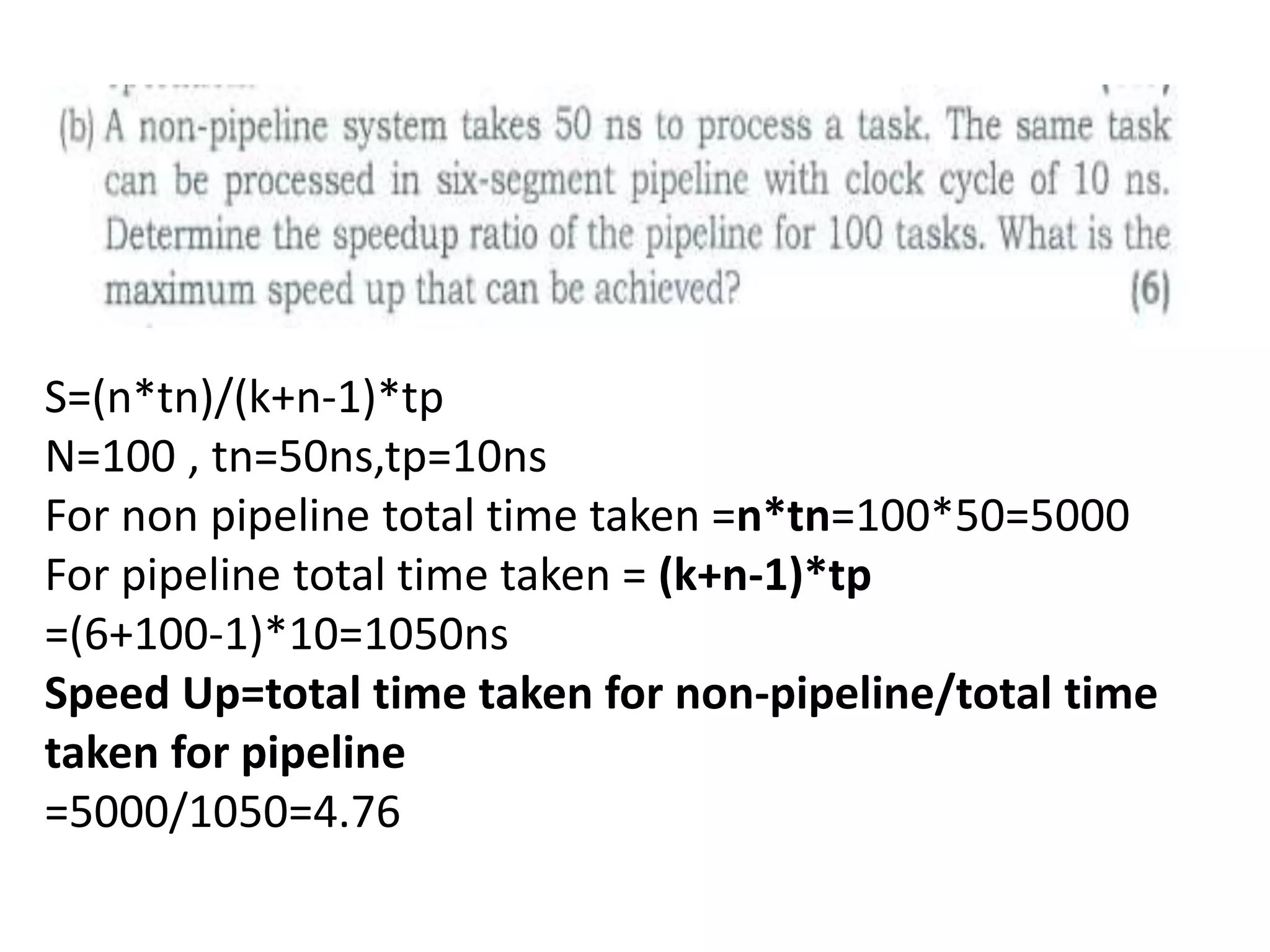S=(n*tn)/(k+n-1)*tp
N=100 , tn=50ns,tp=10ns
For non pipeline total time taken =n*tn=100*50=5000
For pipeline total time taken = (k+n-1)*tp
=(6+100-1)*10=1050ns
Speed Up=total time taken for non-pipeline/total time
taken for pipeline
=5000/1050=4.76
 