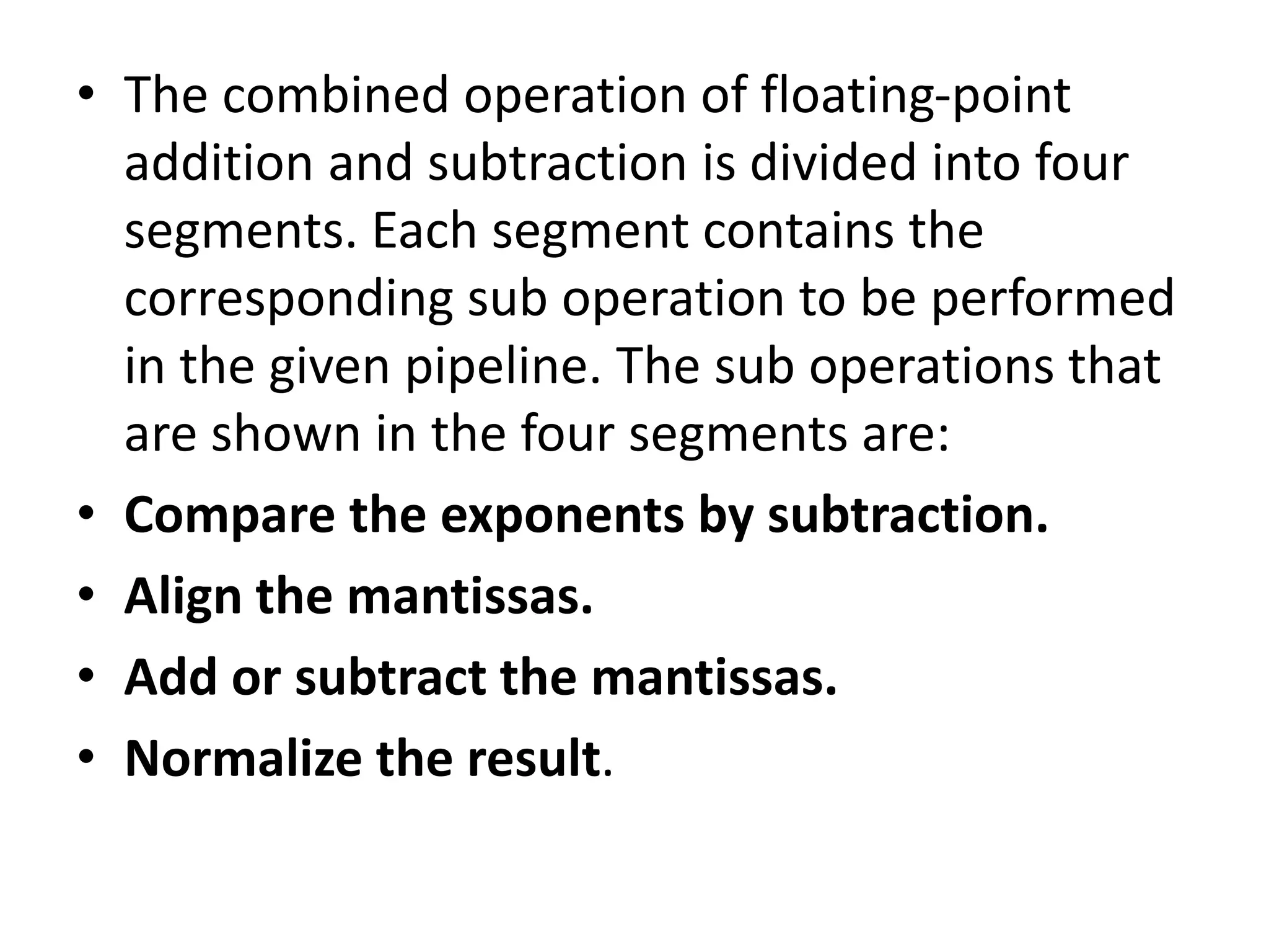 • The combined operation of floating-point
addition and subtraction is divided into four
segments. Each segment contains the
corresponding sub operation to be performed
in the given pipeline. The sub operations that
are shown in the four segments are:
• Compare the exponents by subtraction.
• Align the mantissas.
• Add or subtract the mantissas.
• Normalize the result.
 