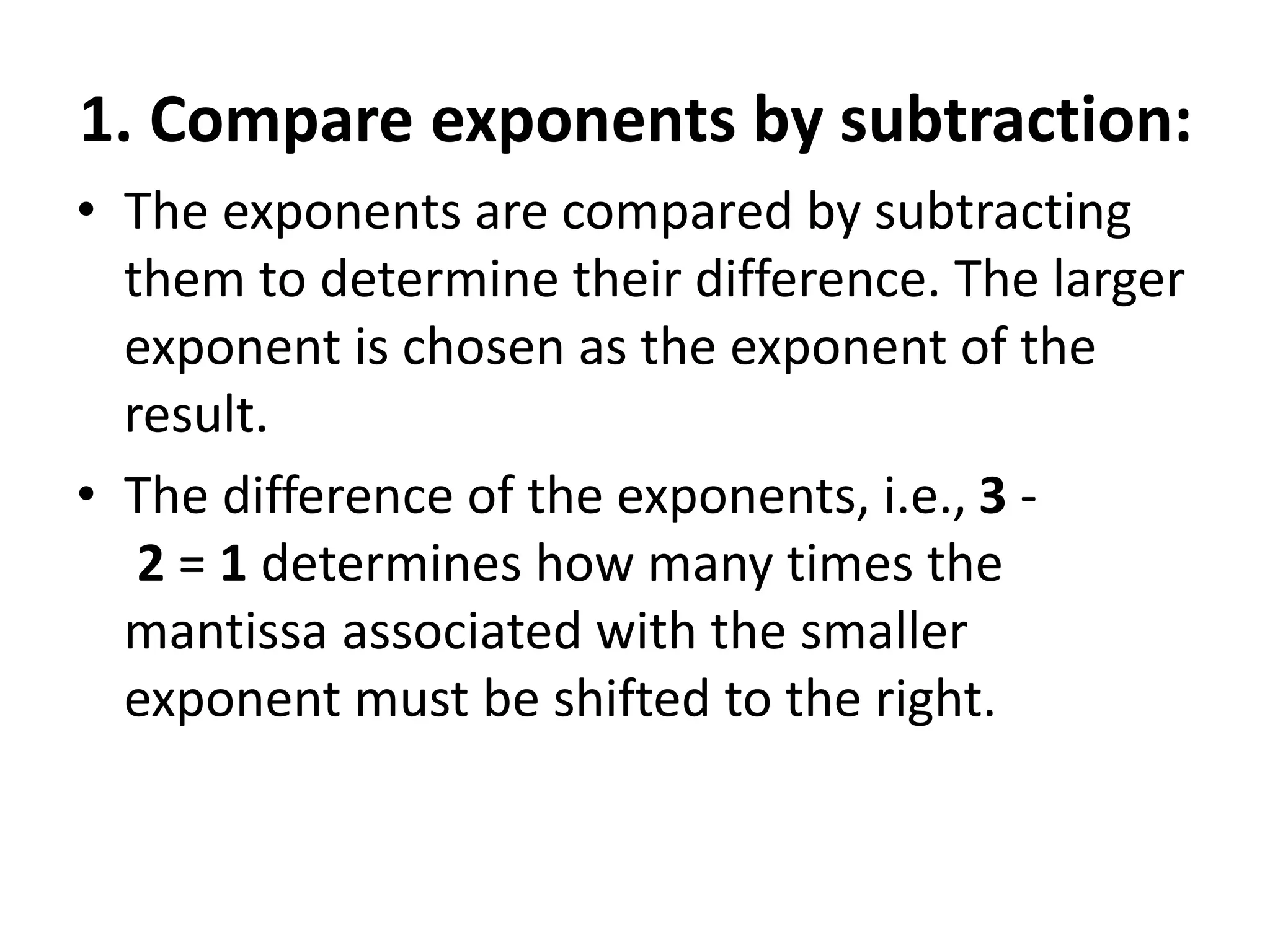1. Compare exponents by subtraction:
• The exponents are compared by subtracting
them to determine their difference. The larger
exponent is chosen as the exponent of the
result.
• The difference of the exponents, i.e., 3 -
2 = 1 determines how many times the
mantissa associated with the smaller
exponent must be shifted to the right.
 