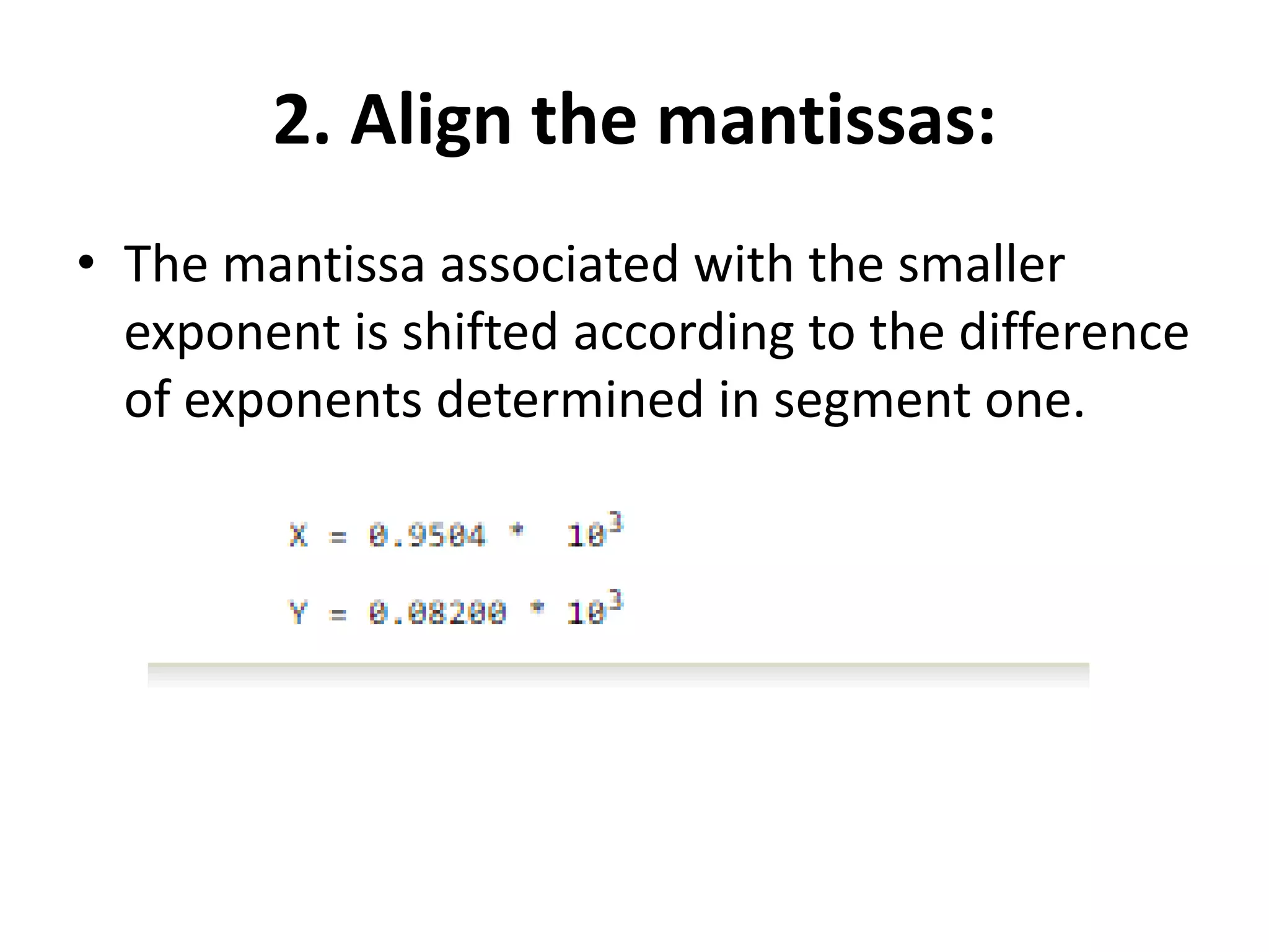 2. Align the mantissas:
• The mantissa associated with the smaller
exponent is shifted according to the difference
of exponents determined in segment one.
 