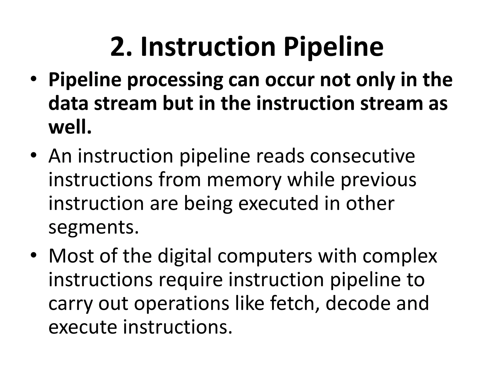 2. Instruction Pipeline
• Pipeline processing can occur not only in the
data stream but in the instruction stream as
well.
• An instruction pipeline reads consecutive
instructions from memory while previous
instruction are being executed in other
segments.
• Most of the digital computers with complex
instructions require instruction pipeline to
carry out operations like fetch, decode and
execute instructions.
 