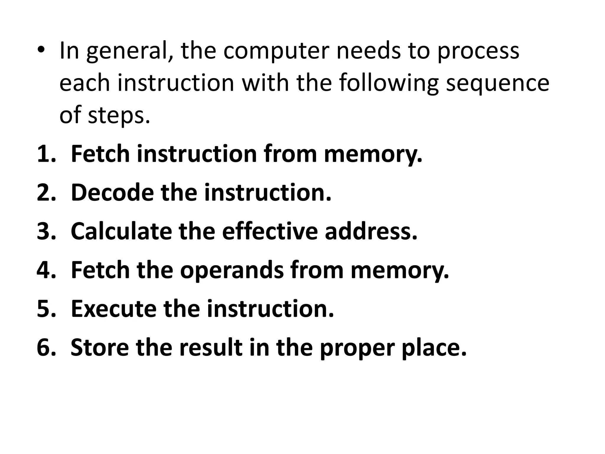 • In general, the computer needs to process
each instruction with the following sequence
of steps.
1. Fetch instruction from memory.
2. Decode the instruction.
3. Calculate the effective address.
4. Fetch the operands from memory.
5. Execute the instruction.
6. Store the result in the proper place.
 