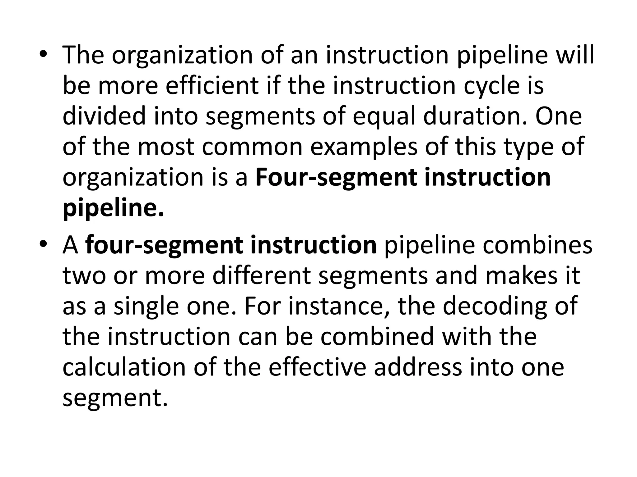 • The organization of an instruction pipeline will
be more efficient if the instruction cycle is
divided into segments of equal duration. One
of the most common examples of this type of
organization is a Four-segment instruction
pipeline.
• A four-segment instruction pipeline combines
two or more different segments and makes it
as a single one. For instance, the decoding of
the instruction can be combined with the
calculation of the effective address into one
segment.
 