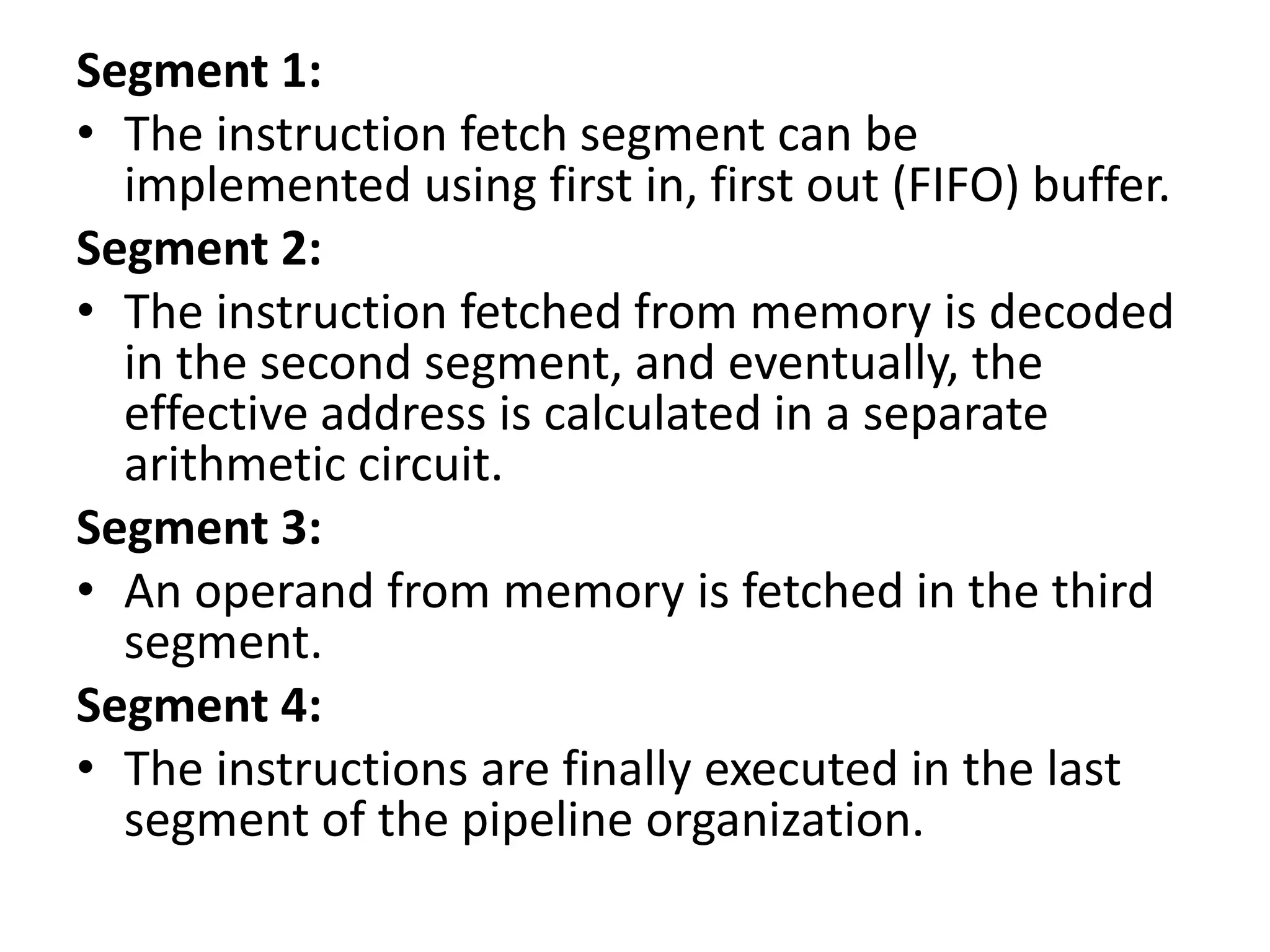 Segment 1:
• The instruction fetch segment can be
implemented using first in, first out (FIFO) buffer.
Segment 2:
• The instruction fetched from memory is decoded
in the second segment, and eventually, the
effective address is calculated in a separate
arithmetic circuit.
Segment 3:
• An operand from memory is fetched in the third
segment.
Segment 4:
• The instructions are finally executed in the last
segment of the pipeline organization.
 