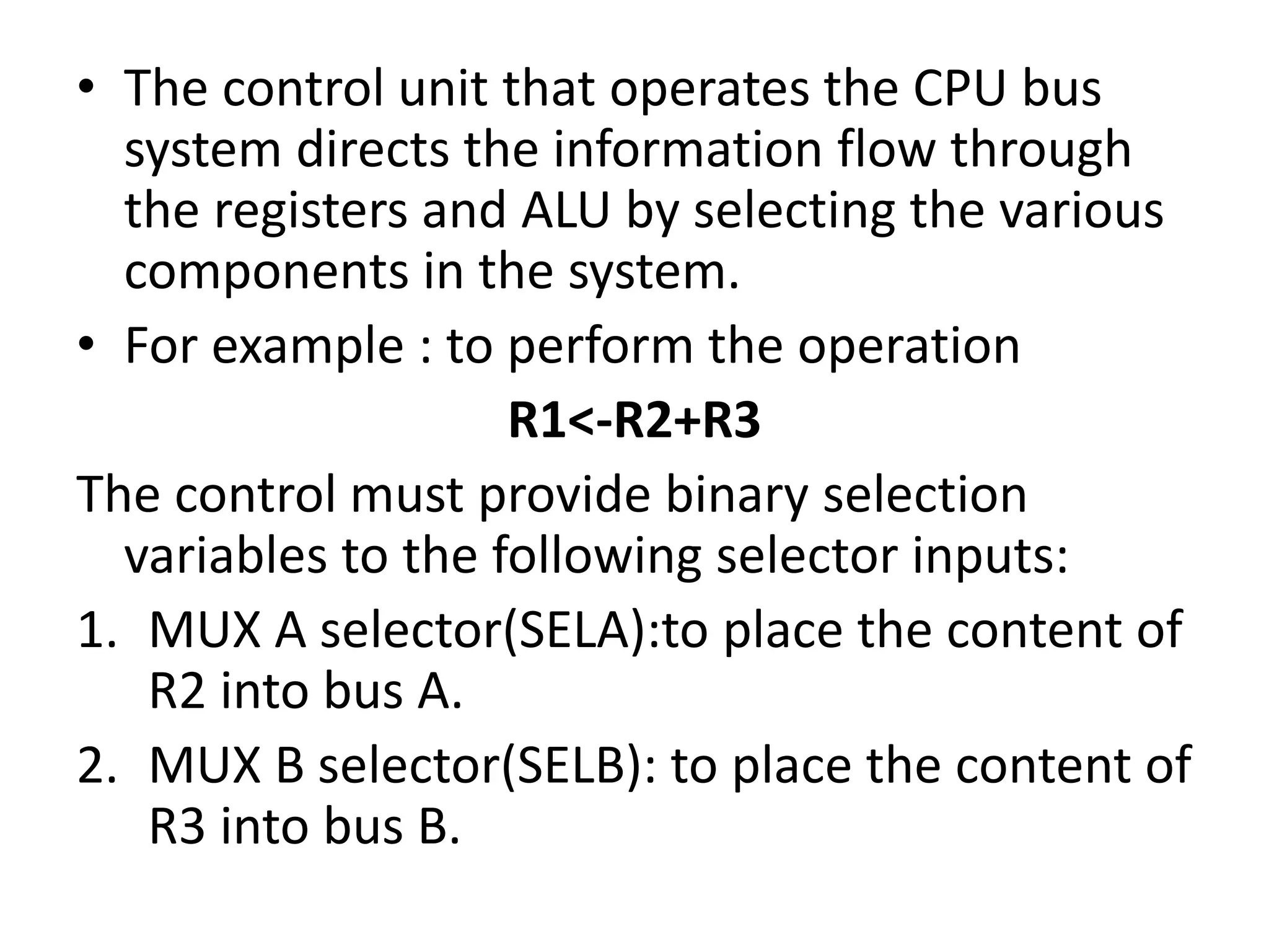 • The control unit that operates the CPU bus
system directs the information flow through
the registers and ALU by selecting the various
components in the system.
• For example : to perform the operation
R1<-R2+R3
The control must provide binary selection
variables to the following selector inputs:
1. MUX A selector(SELA):to place the content of
R2 into bus A.
2. MUX B selector(SELB): to place the content of
R3 into bus B.
 
