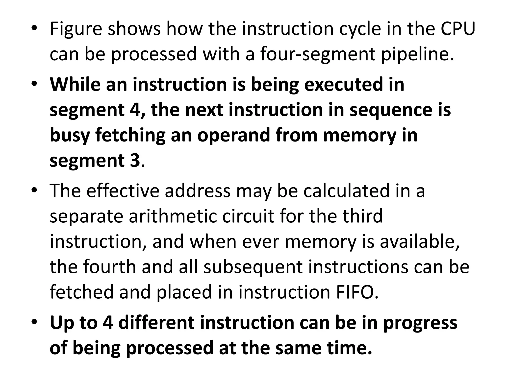 • Figure shows how the instruction cycle in the CPU
can be processed with a four-segment pipeline.
• While an instruction is being executed in
segment 4, the next instruction in sequence is
busy fetching an operand from memory in
segment 3.
• The effective address may be calculated in a
separate arithmetic circuit for the third
instruction, and when ever memory is available,
the fourth and all subsequent instructions can be
fetched and placed in instruction FIFO.
• Up to 4 different instruction can be in progress
of being processed at the same time.
 