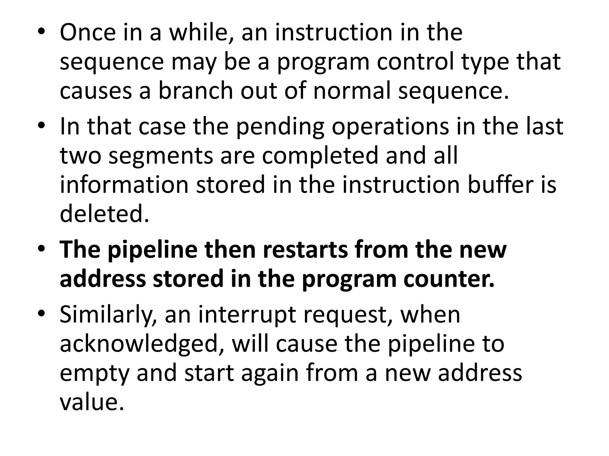 • Once in a while, an instruction in the
sequence may be a program control type that
causes a branch out of normal sequence.
• In that case the pending operations in the last
two segments are completed and all
information stored in the instruction buffer is
deleted.
• The pipeline then restarts from the new
address stored in the program counter.
• Similarly, an interrupt request, when
acknowledged, will cause the pipeline to
empty and start again from a new address
value.
 