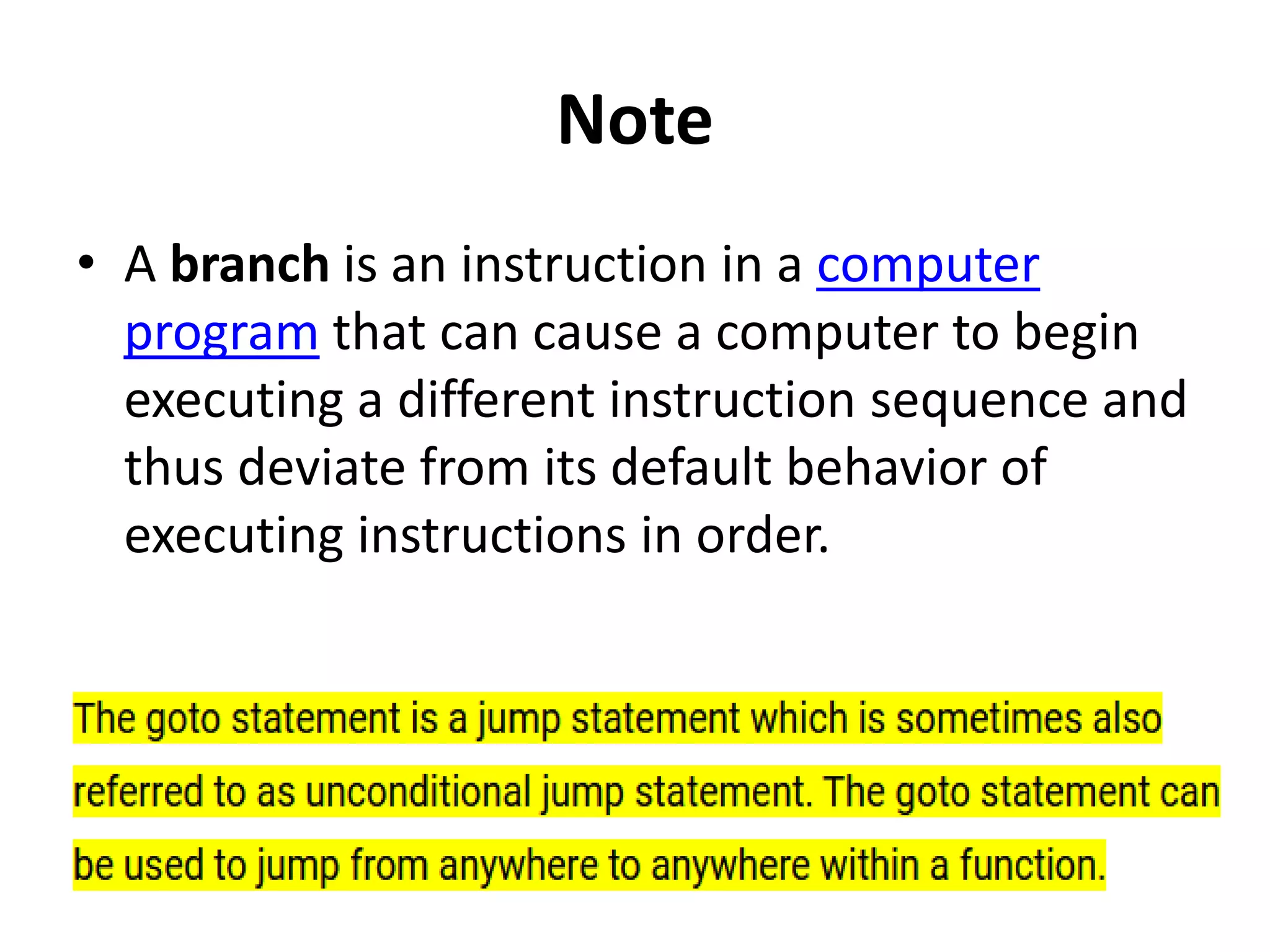 Note
• A branch is an instruction in a computer
program that can cause a computer to begin
executing a different instruction sequence and
thus deviate from its default behavior of
executing instructions in order.
 