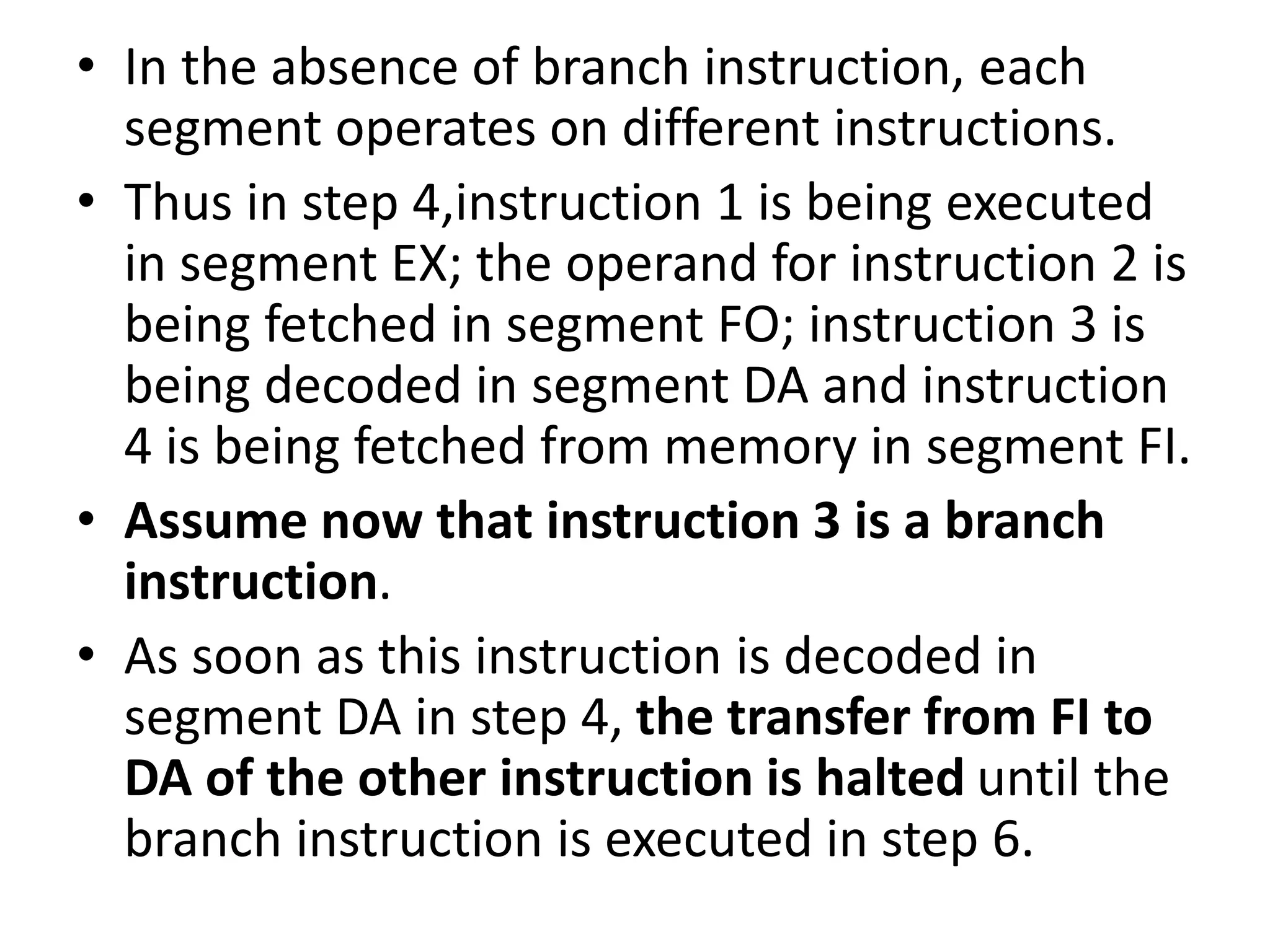 • In the absence of branch instruction, each
segment operates on different instructions.
• Thus in step 4,instruction 1 is being executed
in segment EX; the operand for instruction 2 is
being fetched in segment FO; instruction 3 is
being decoded in segment DA and instruction
4 is being fetched from memory in segment FI.
• Assume now that instruction 3 is a branch
instruction.
• As soon as this instruction is decoded in
segment DA in step 4, the transfer from FI to
DA of the other instruction is halted until the
branch instruction is executed in step 6.
 