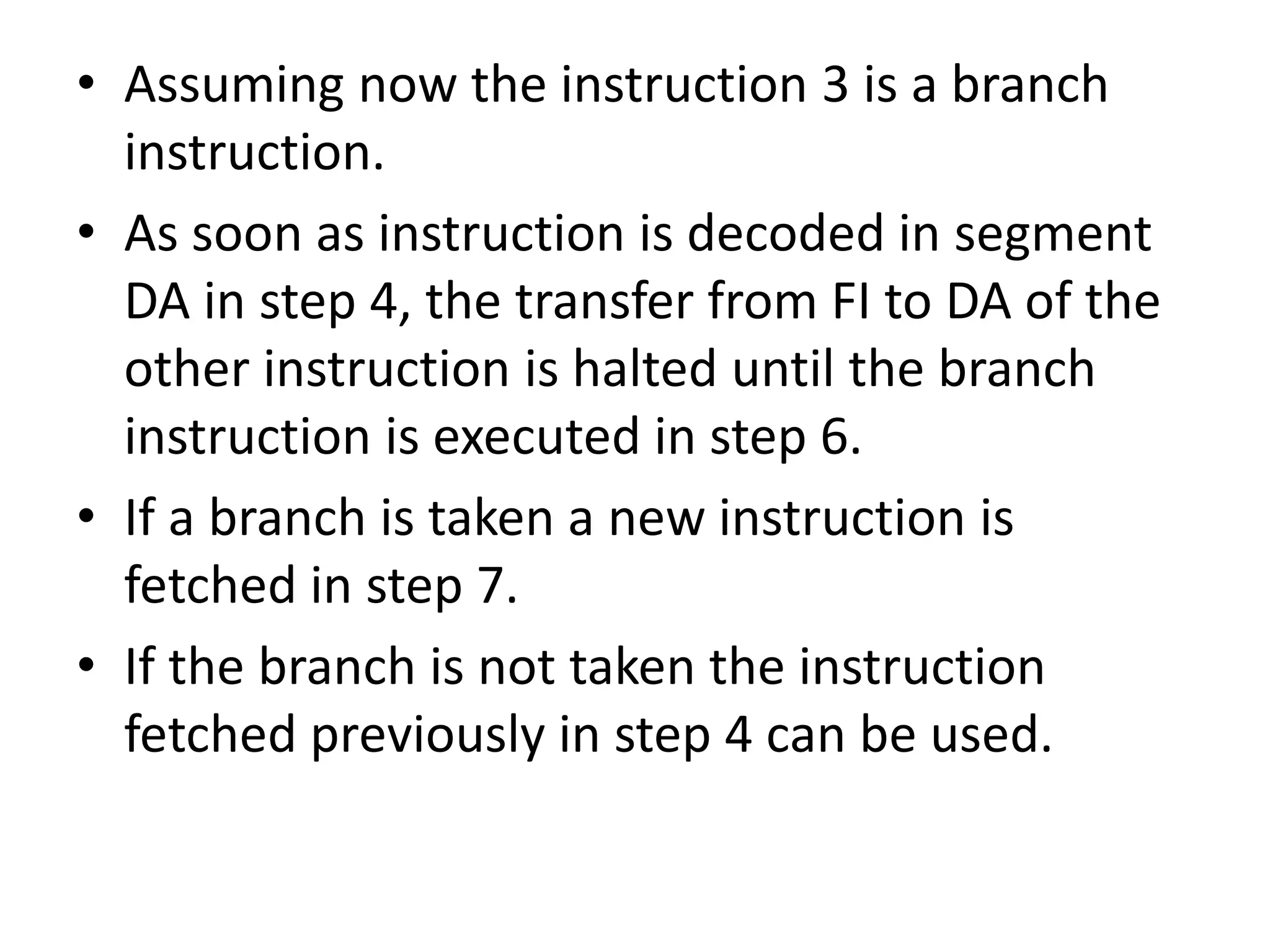 • Assuming now the instruction 3 is a branch
instruction.
• As soon as instruction is decoded in segment
DA in step 4, the transfer from FI to DA of the
other instruction is halted until the branch
instruction is executed in step 6.
• If a branch is taken a new instruction is
fetched in step 7.
• If the branch is not taken the instruction
fetched previously in step 4 can be used.
 