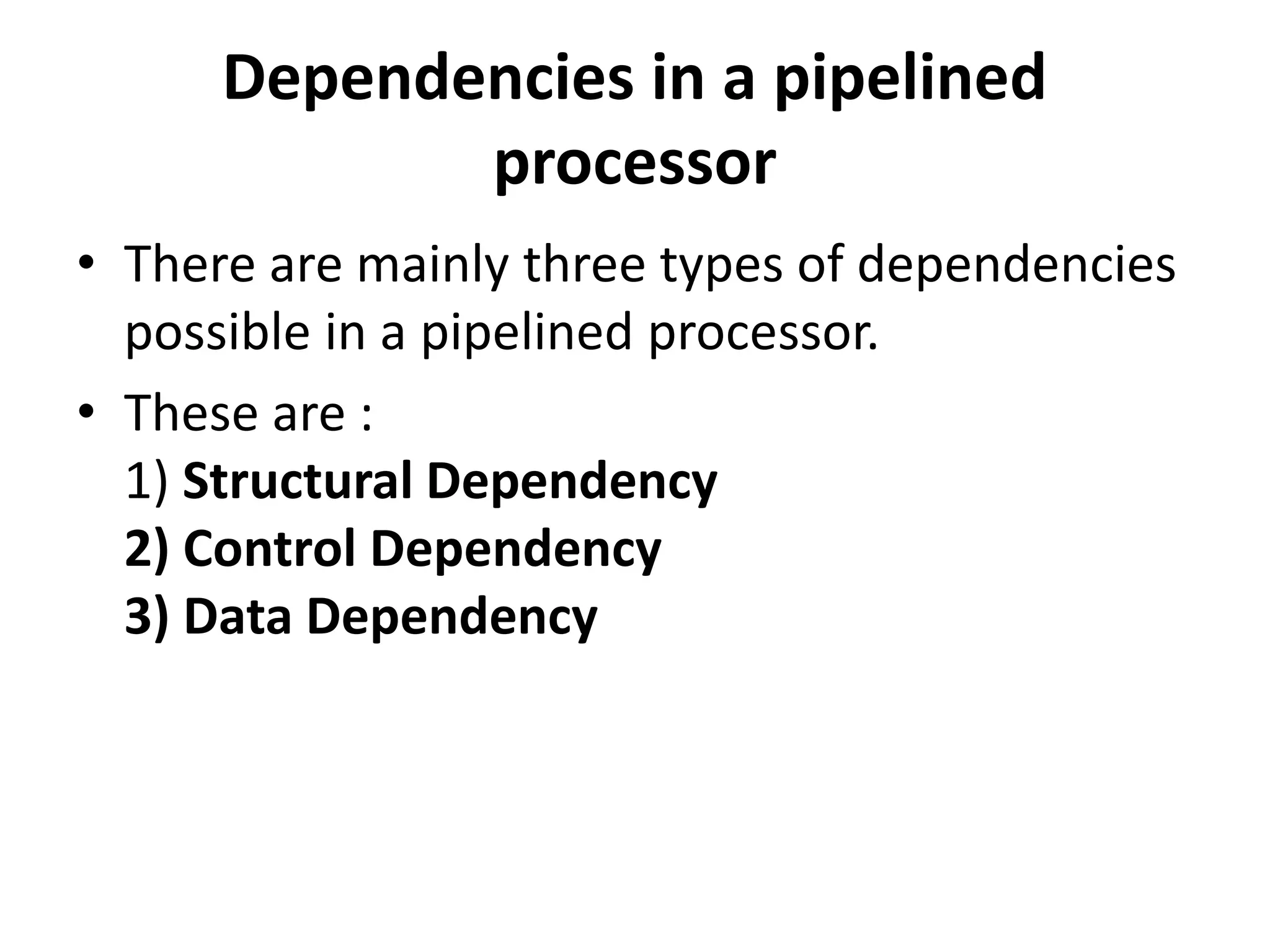 Dependencies in a pipelined
processor
• There are mainly three types of dependencies
possible in a pipelined processor.
• These are :
1) Structural Dependency
2) Control Dependency
3) Data Dependency
 