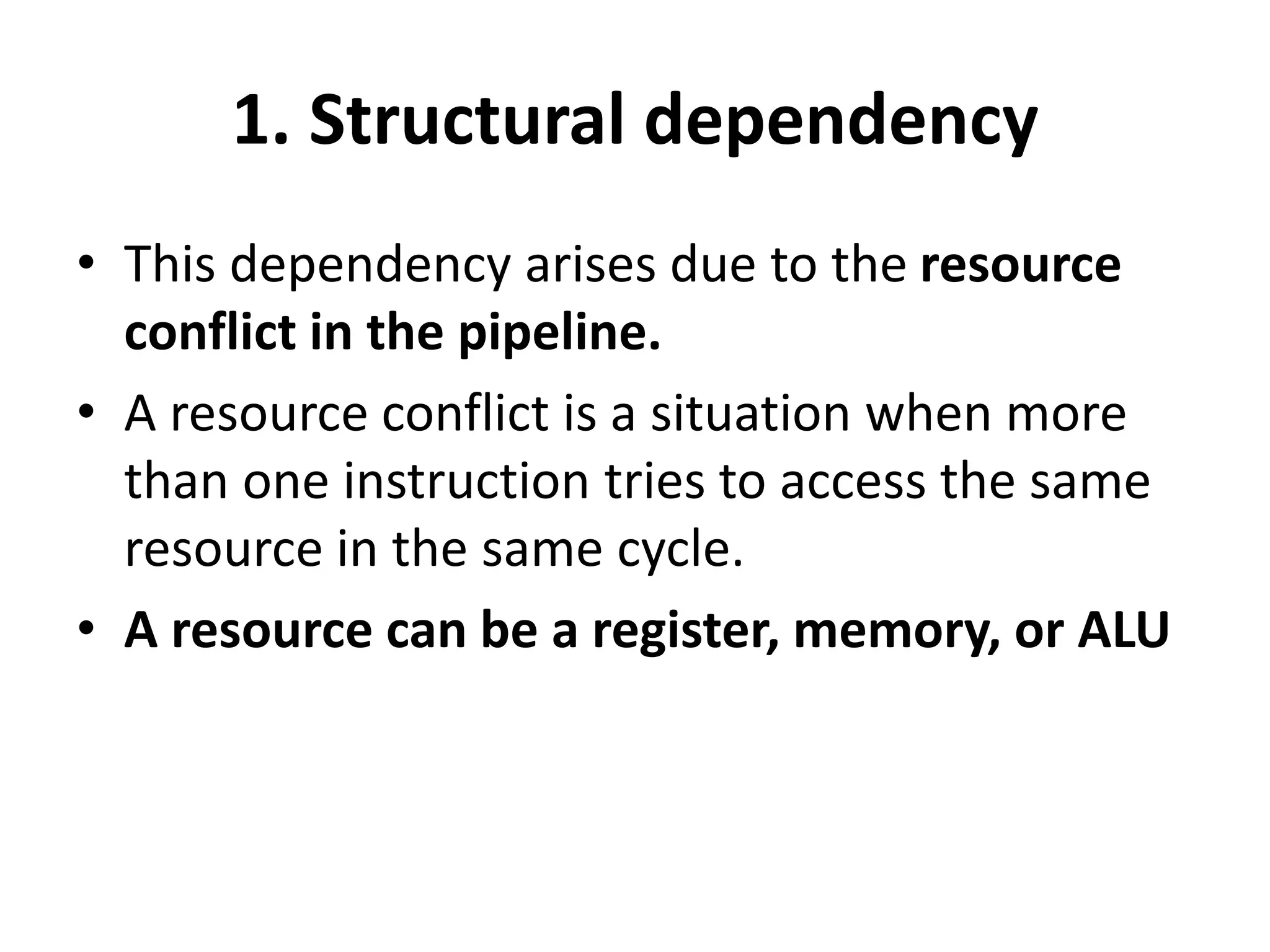 1. Structural dependency
• This dependency arises due to the resource
conflict in the pipeline.
• A resource conflict is a situation when more
than one instruction tries to access the same
resource in the same cycle.
• A resource can be a register, memory, or ALU
 