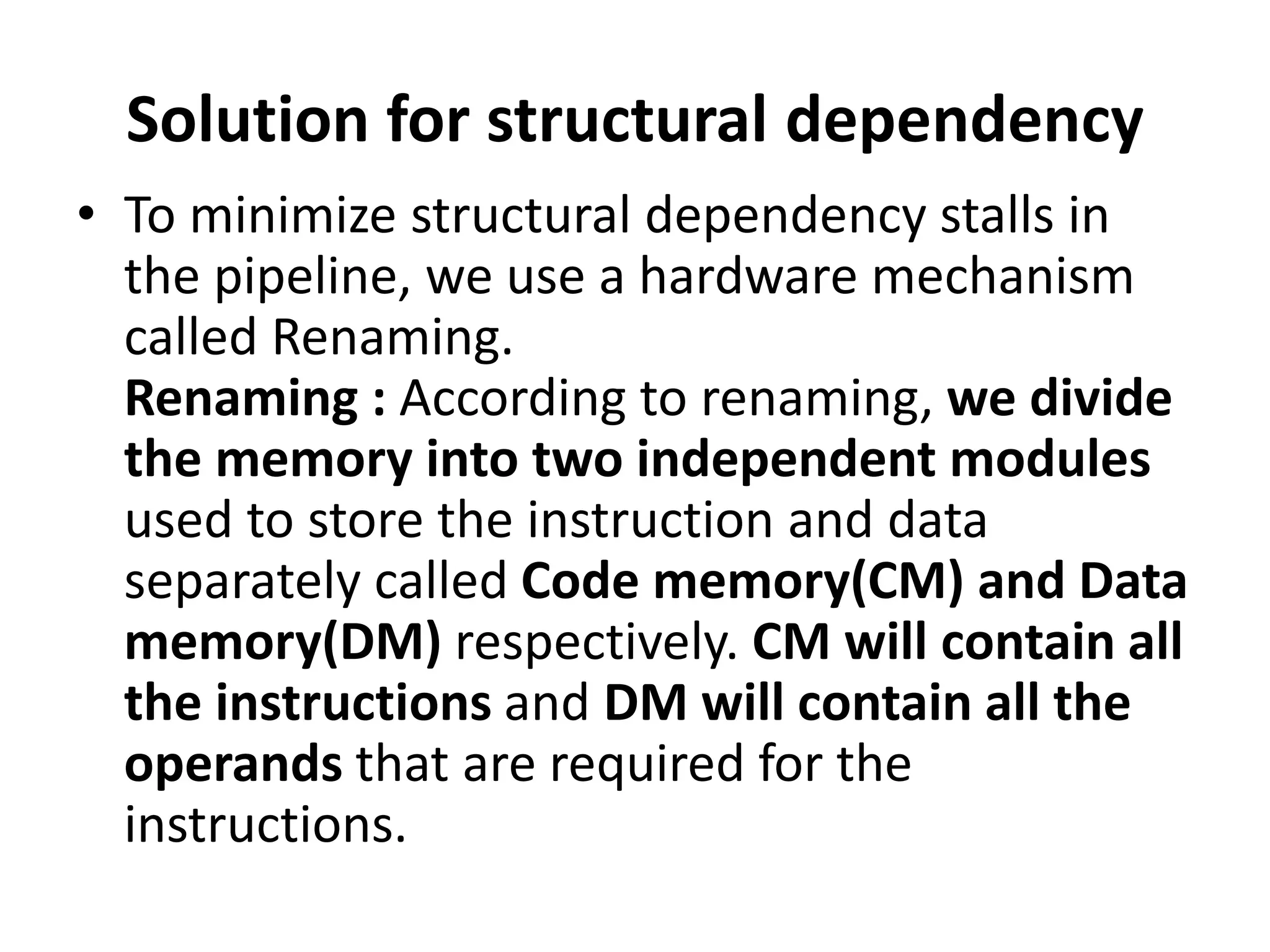 Solution for structural dependency
• To minimize structural dependency stalls in
the pipeline, we use a hardware mechanism
called Renaming.
Renaming : According to renaming, we divide
the memory into two independent modules
used to store the instruction and data
separately called Code memory(CM) and Data
memory(DM) respectively. CM will contain all
the instructions and DM will contain all the
operands that are required for the
instructions.
 
