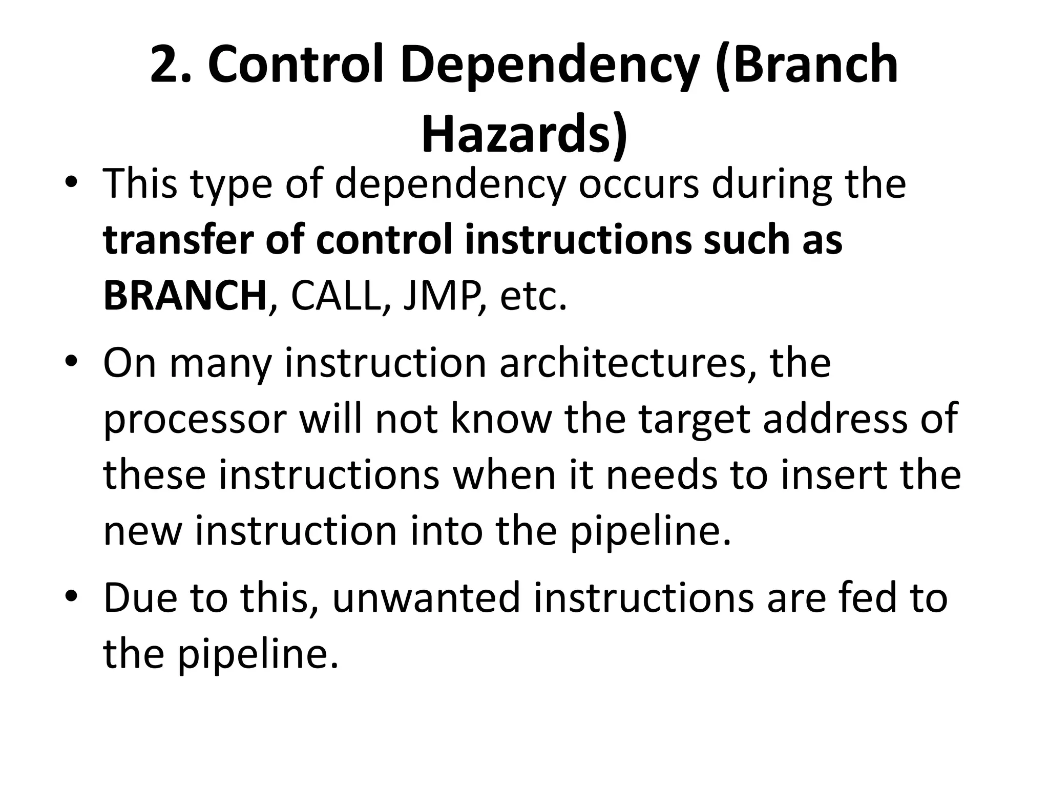 2. Control Dependency (Branch
Hazards)
• This type of dependency occurs during the
transfer of control instructions such as
BRANCH, CALL, JMP, etc.
• On many instruction architectures, the
processor will not know the target address of
these instructions when it needs to insert the
new instruction into the pipeline.
• Due to this, unwanted instructions are fed to
the pipeline.
 