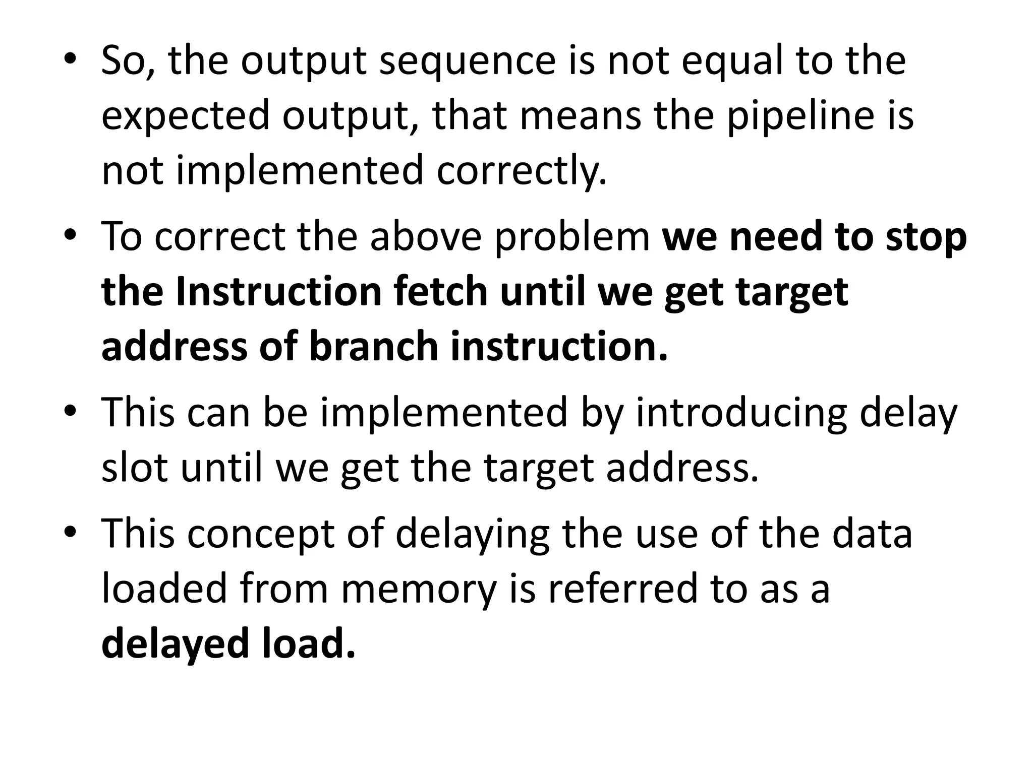 • So, the output sequence is not equal to the
expected output, that means the pipeline is
not implemented correctly.
• To correct the above problem we need to stop
the Instruction fetch until we get target
address of branch instruction.
• This can be implemented by introducing delay
slot until we get the target address.
• This concept of delaying the use of the data
loaded from memory is referred to as a
delayed load.
 
