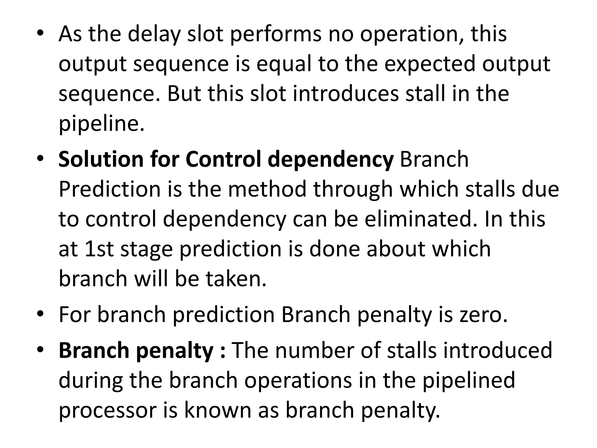 • As the delay slot performs no operation, this
output sequence is equal to the expected output
sequence. But this slot introduces stall in the
pipeline.
• Solution for Control dependency Branch
Prediction is the method through which stalls due
to control dependency can be eliminated. In this
at 1st stage prediction is done about which
branch will be taken.
• For branch prediction Branch penalty is zero.
• Branch penalty : The number of stalls introduced
during the branch operations in the pipelined
processor is known as branch penalty.
 