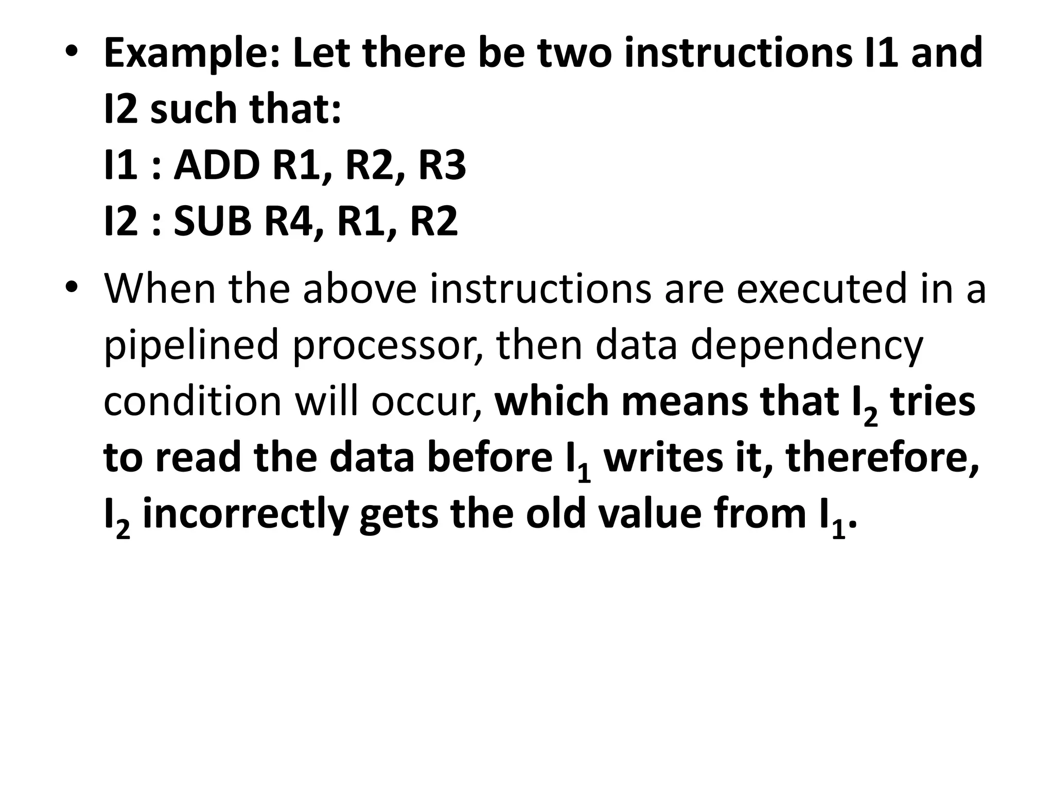 • Example: Let there be two instructions I1 and
I2 such that:
I1 : ADD R1, R2, R3
I2 : SUB R4, R1, R2
• When the above instructions are executed in a
pipelined processor, then data dependency
condition will occur, which means that I2 tries
to read the data before I1 writes it, therefore,
I2 incorrectly gets the old value from I1.
 