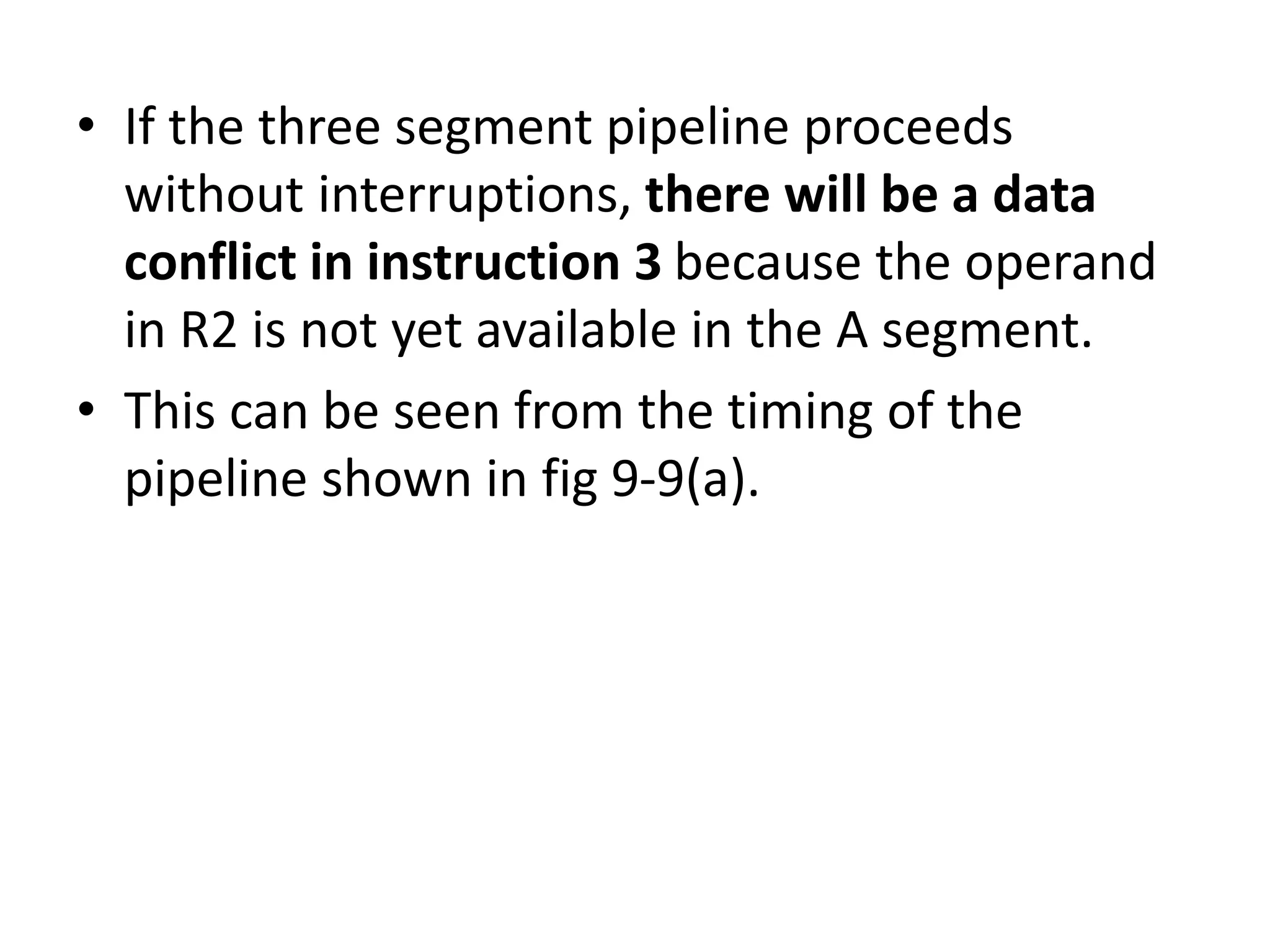 • If the three segment pipeline proceeds
without interruptions, there will be a data
conflict in instruction 3 because the operand
in R2 is not yet available in the A segment.
• This can be seen from the timing of the
pipeline shown in fig 9-9(a).
 