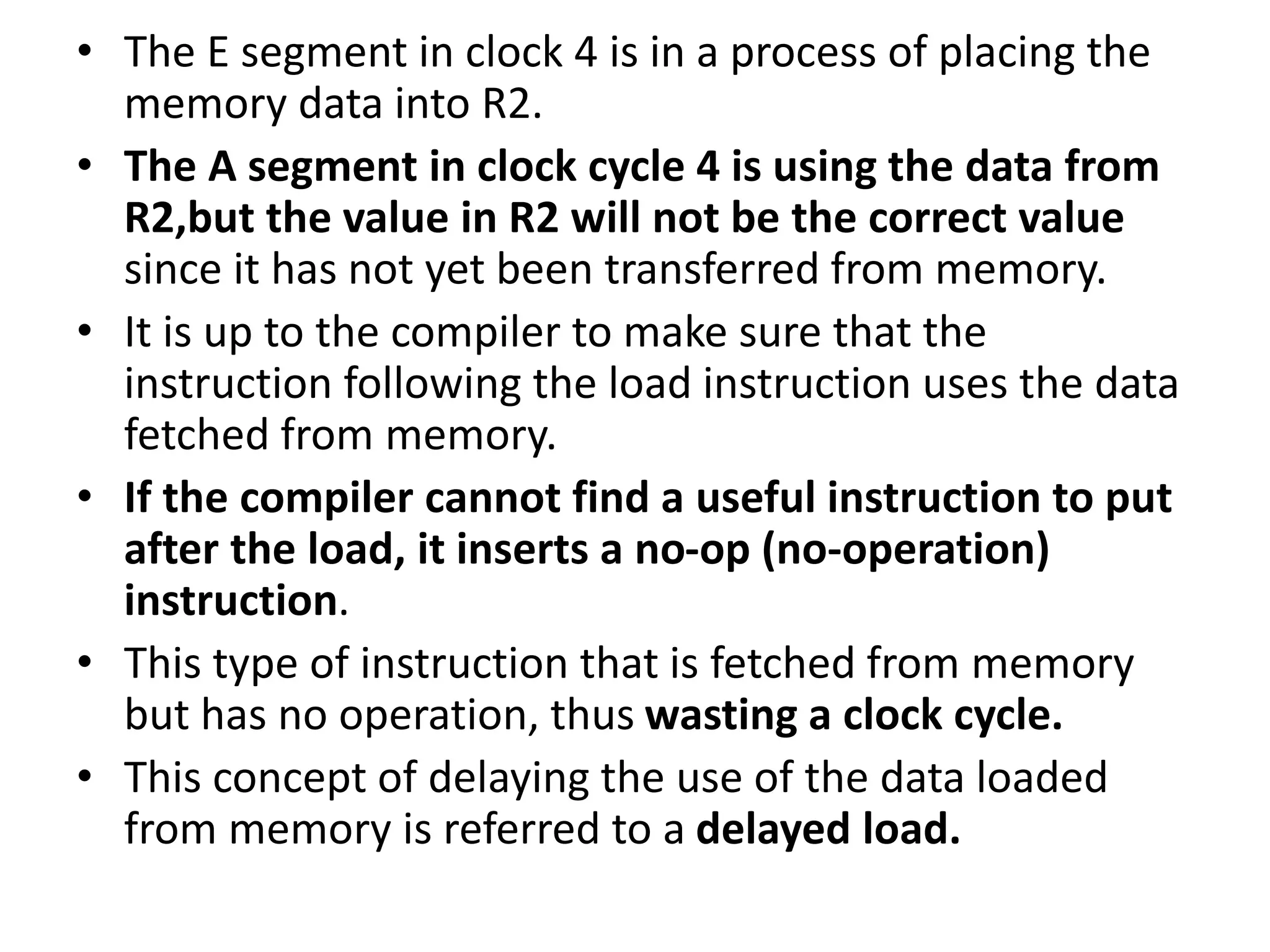 • The E segment in clock 4 is in a process of placing the
memory data into R2.
• The A segment in clock cycle 4 is using the data from
R2,but the value in R2 will not be the correct value
since it has not yet been transferred from memory.
• It is up to the compiler to make sure that the
instruction following the load instruction uses the data
fetched from memory.
• If the compiler cannot find a useful instruction to put
after the load, it inserts a no-op (no-operation)
instruction.
• This type of instruction that is fetched from memory
but has no operation, thus wasting a clock cycle.
• This concept of delaying the use of the data loaded
from memory is referred to a delayed load.
 