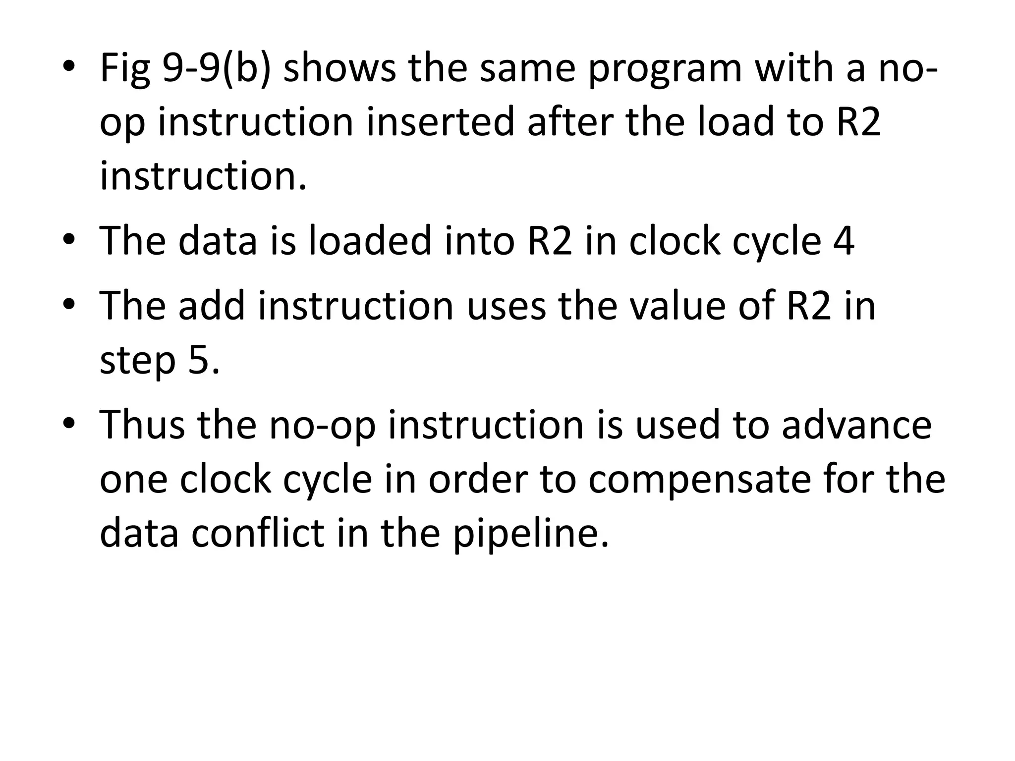 • Fig 9-9(b) shows the same program with a no-
op instruction inserted after the load to R2
instruction.
• The data is loaded into R2 in clock cycle 4
• The add instruction uses the value of R2 in
step 5.
• Thus the no-op instruction is used to advance
one clock cycle in order to compensate for the
data conflict in the pipeline.
 