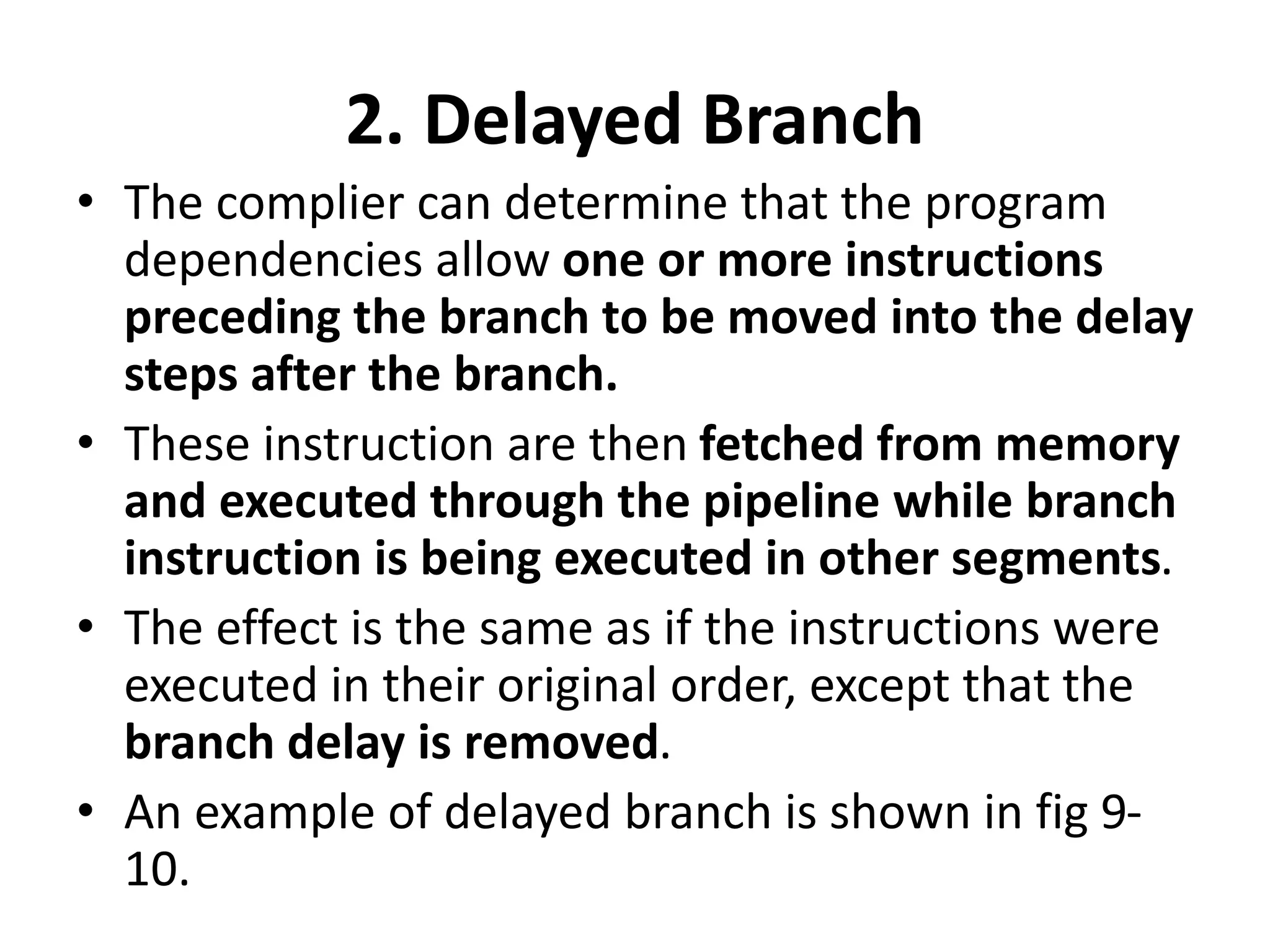 2. Delayed Branch
• The complier can determine that the program
dependencies allow one or more instructions
preceding the branch to be moved into the delay
steps after the branch.
• These instruction are then fetched from memory
and executed through the pipeline while branch
instruction is being executed in other segments.
• The effect is the same as if the instructions were
executed in their original order, except that the
branch delay is removed.
• An example of delayed branch is shown in fig 9-
10.
 