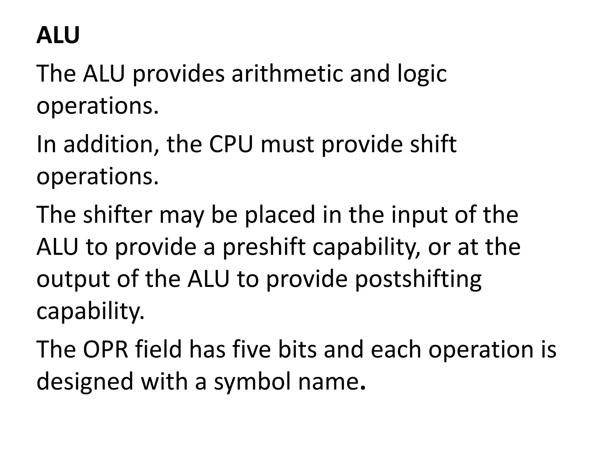 ALU
The ALU provides arithmetic and logic
operations.
In addition, the CPU must provide shift
operations.
The shifter may be placed in the input of the
ALU to provide a preshift capability, or at the
output of the ALU to provide postshifting
capability.
The OPR field has five bits and each operation is
designed with a symbol name.
 