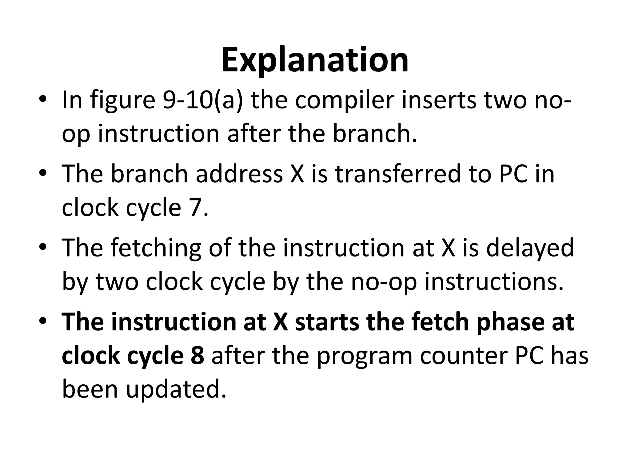 Explanation
• In figure 9-10(a) the compiler inserts two no-
op instruction after the branch.
• The branch address X is transferred to PC in
clock cycle 7.
• The fetching of the instruction at X is delayed
by two clock cycle by the no-op instructions.
• The instruction at X starts the fetch phase at
clock cycle 8 after the program counter PC has
been updated.
 