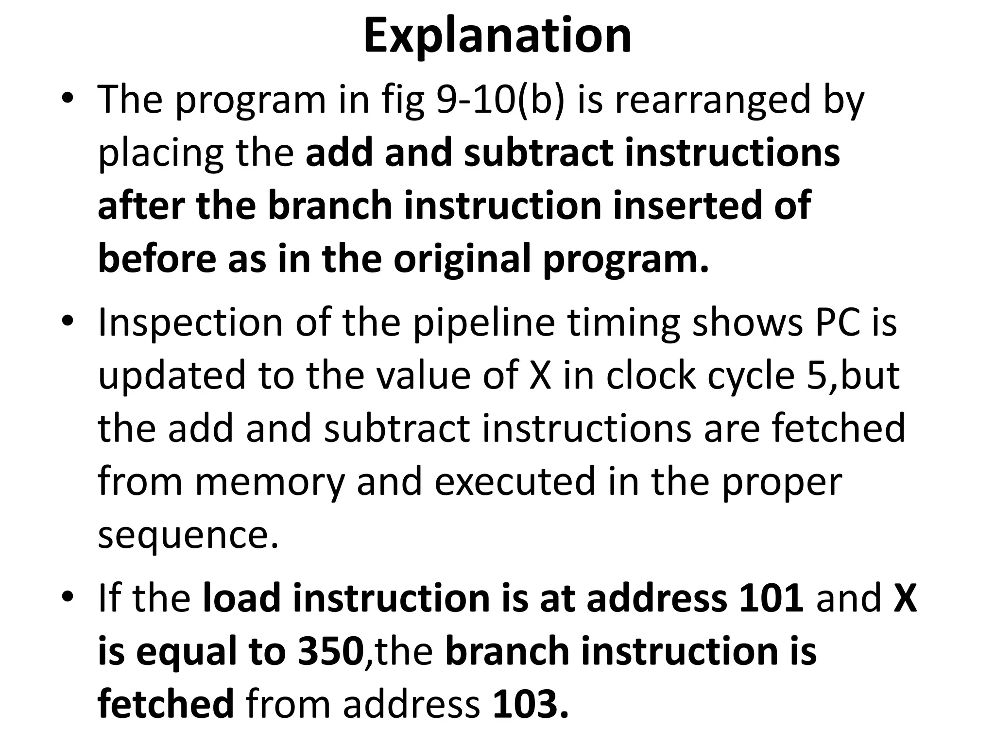 Explanation
• The program in fig 9-10(b) is rearranged by
placing the add and subtract instructions
after the branch instruction inserted of
before as in the original program.
• Inspection of the pipeline timing shows PC is
updated to the value of X in clock cycle 5,but
the add and subtract instructions are fetched
from memory and executed in the proper
sequence.
• If the load instruction is at address 101 and X
is equal to 350,the branch instruction is
fetched from address 103.
 