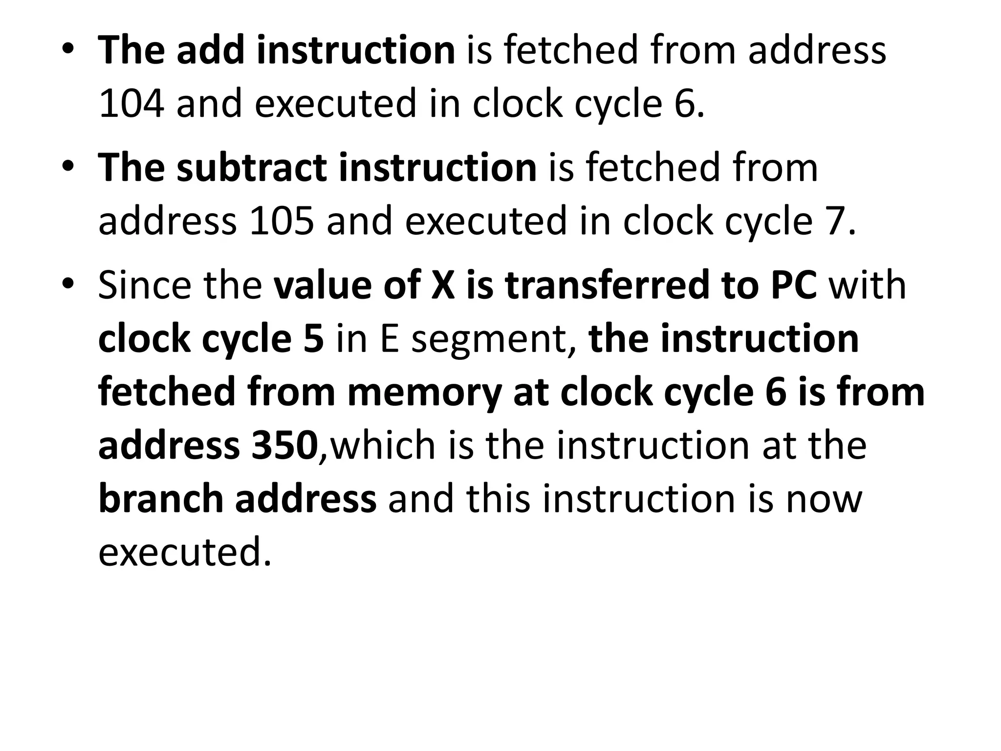 • The add instruction is fetched from address
104 and executed in clock cycle 6.
• The subtract instruction is fetched from
address 105 and executed in clock cycle 7.
• Since the value of X is transferred to PC with
clock cycle 5 in E segment, the instruction
fetched from memory at clock cycle 6 is from
address 350,which is the instruction at the
branch address and this instruction is now
executed.
 