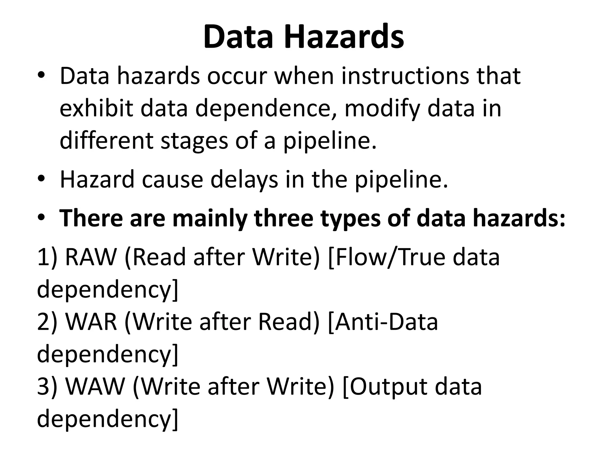 Data Hazards
• Data hazards occur when instructions that
exhibit data dependence, modify data in
different stages of a pipeline.
• Hazard cause delays in the pipeline.
• There are mainly three types of data hazards:
1) RAW (Read after Write) [Flow/True data
dependency]
2) WAR (Write after Read) [Anti-Data
dependency]
3) WAW (Write after Write) [Output data
dependency]
 