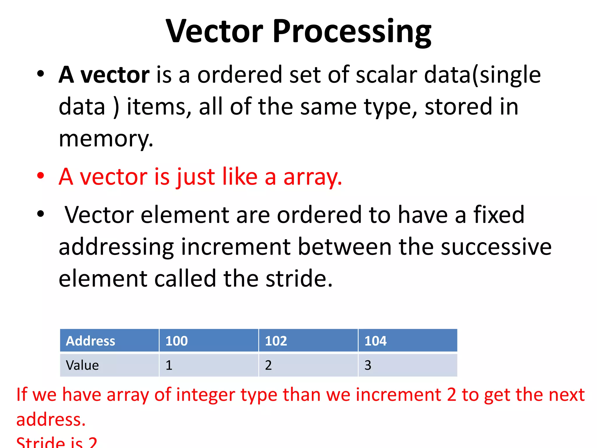 Vector Processing
• A vector is a ordered set of scalar data(single
data ) items, all of the same type, stored in
memory.
• A vector is just like a array.
• Vector element are ordered to have a fixed
addressing increment between the successive
element called the stride.
Address 100 102 104
Value 1 2 3
If we have array of integer type than we increment 2 to get the next
address.
 