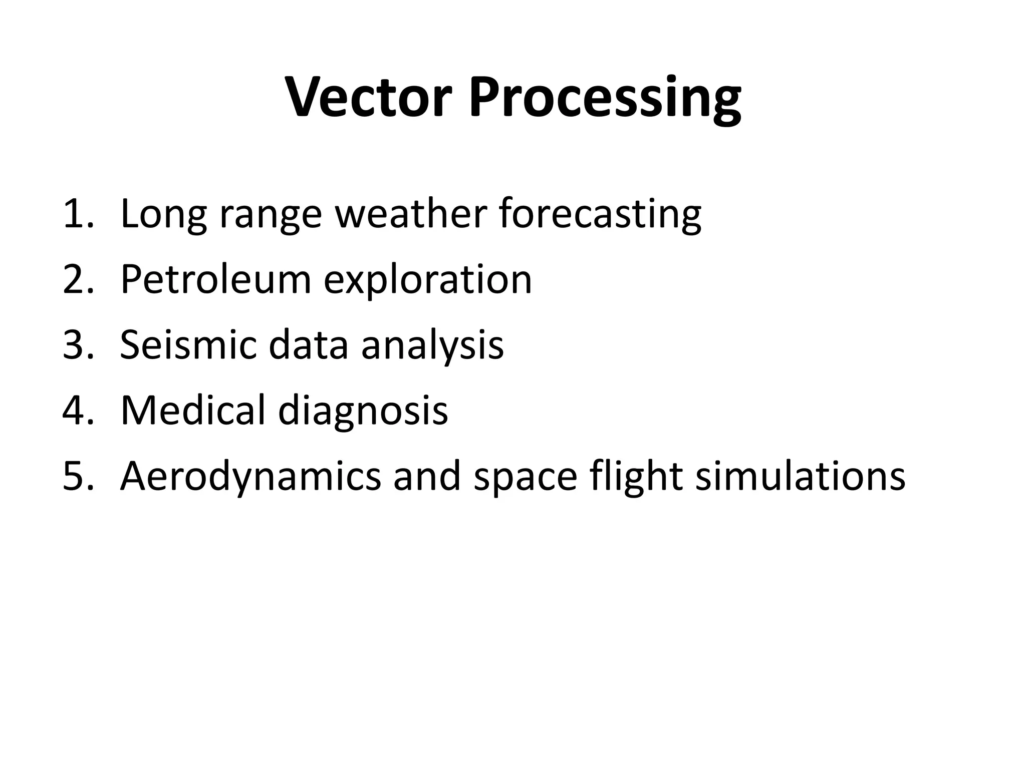 Vector Processing
1. Long range weather forecasting
2. Petroleum exploration
3. Seismic data analysis
4. Medical diagnosis
5. Aerodynamics and space flight simulations
 