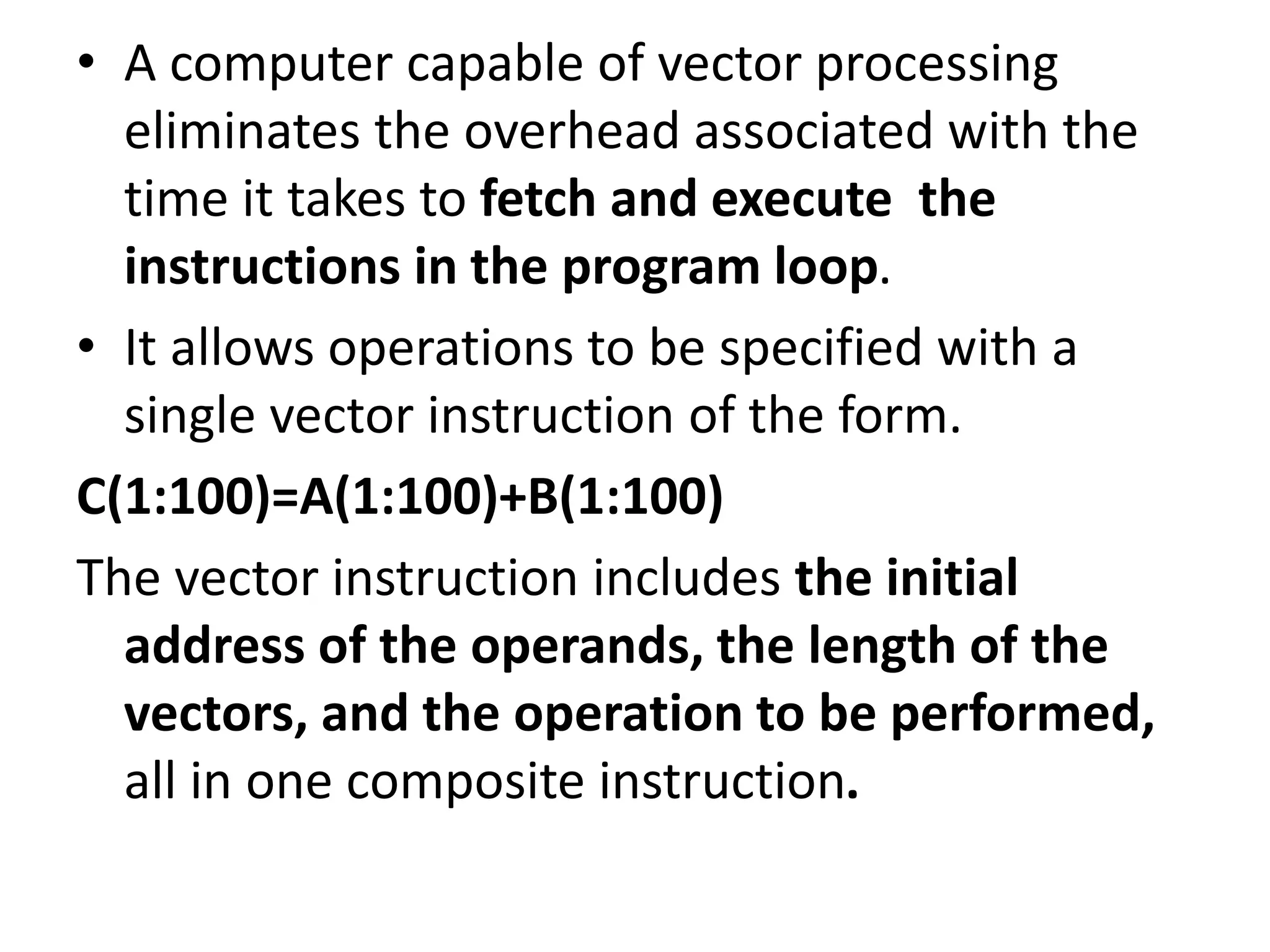 • A computer capable of vector processing
eliminates the overhead associated with the
time it takes to fetch and execute the
instructions in the program loop.
• It allows operations to be specified with a
single vector instruction of the form.
C(1:100)=A(1:100)+B(1:100)
The vector instruction includes the initial
address of the operands, the length of the
vectors, and the operation to be performed,
all in one composite instruction.
 