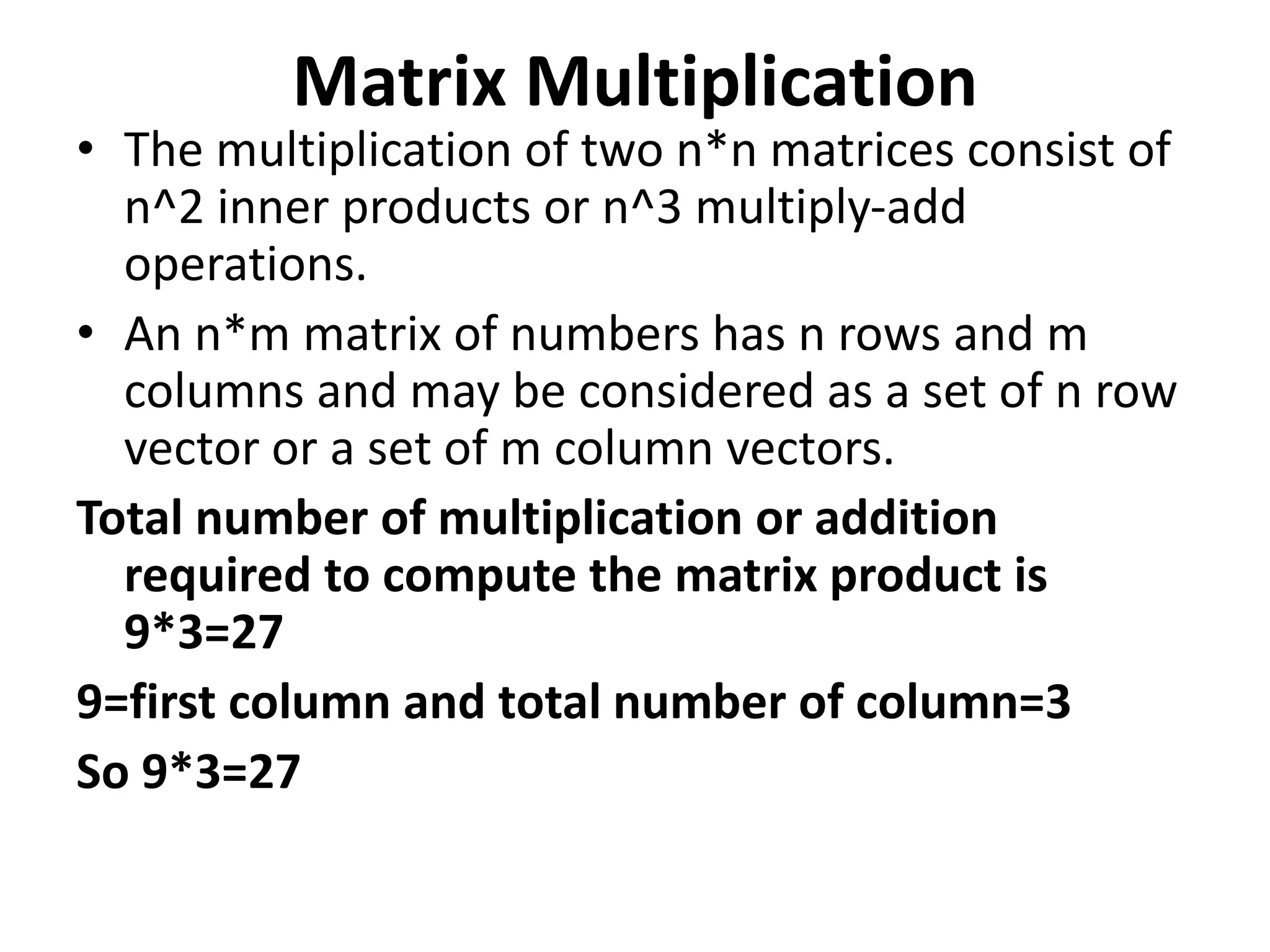 Matrix Multiplication
• The multiplication of two n*n matrices consist of
n^2 inner products or n^3 multiply-add
operations.
• An n*m matrix of numbers has n rows and m
columns and may be considered as a set of n row
vector or a set of m column vectors.
Total number of multiplication or addition
required to compute the matrix product is
9*3=27
9=first column and total number of column=3
So 9*3=27
 
