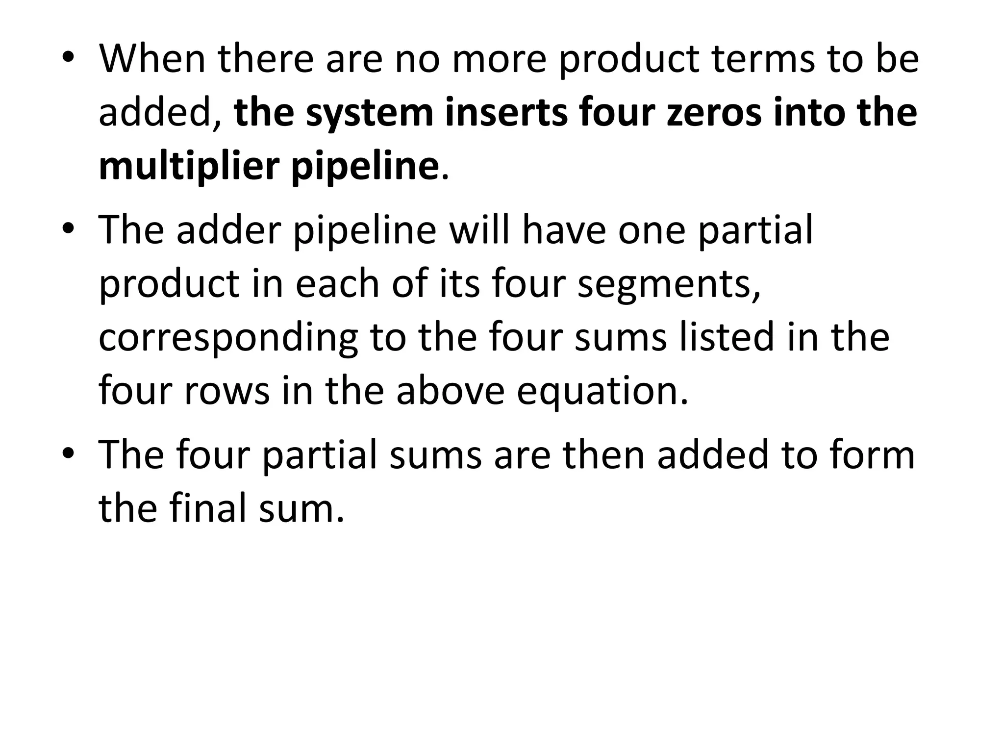 • When there are no more product terms to be
added, the system inserts four zeros into the
multiplier pipeline.
• The adder pipeline will have one partial
product in each of its four segments,
corresponding to the four sums listed in the
four rows in the above equation.
• The four partial sums are then added to form
the final sum.
 