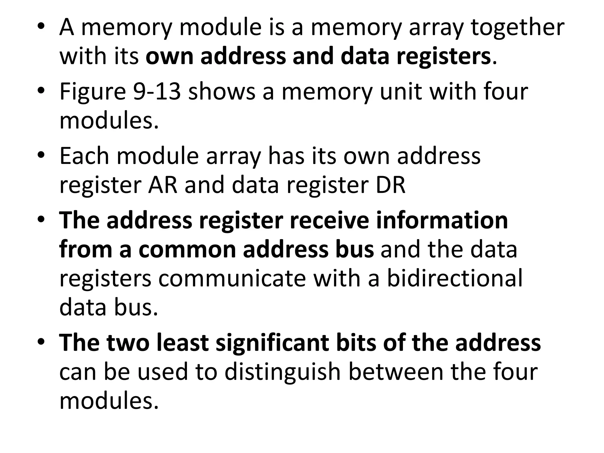 • A memory module is a memory array together
with its own address and data registers.
• Figure 9-13 shows a memory unit with four
modules.
• Each module array has its own address
register AR and data register DR
• The address register receive information
from a common address bus and the data
registers communicate with a bidirectional
data bus.
• The two least significant bits of the address
can be used to distinguish between the four
modules.
 