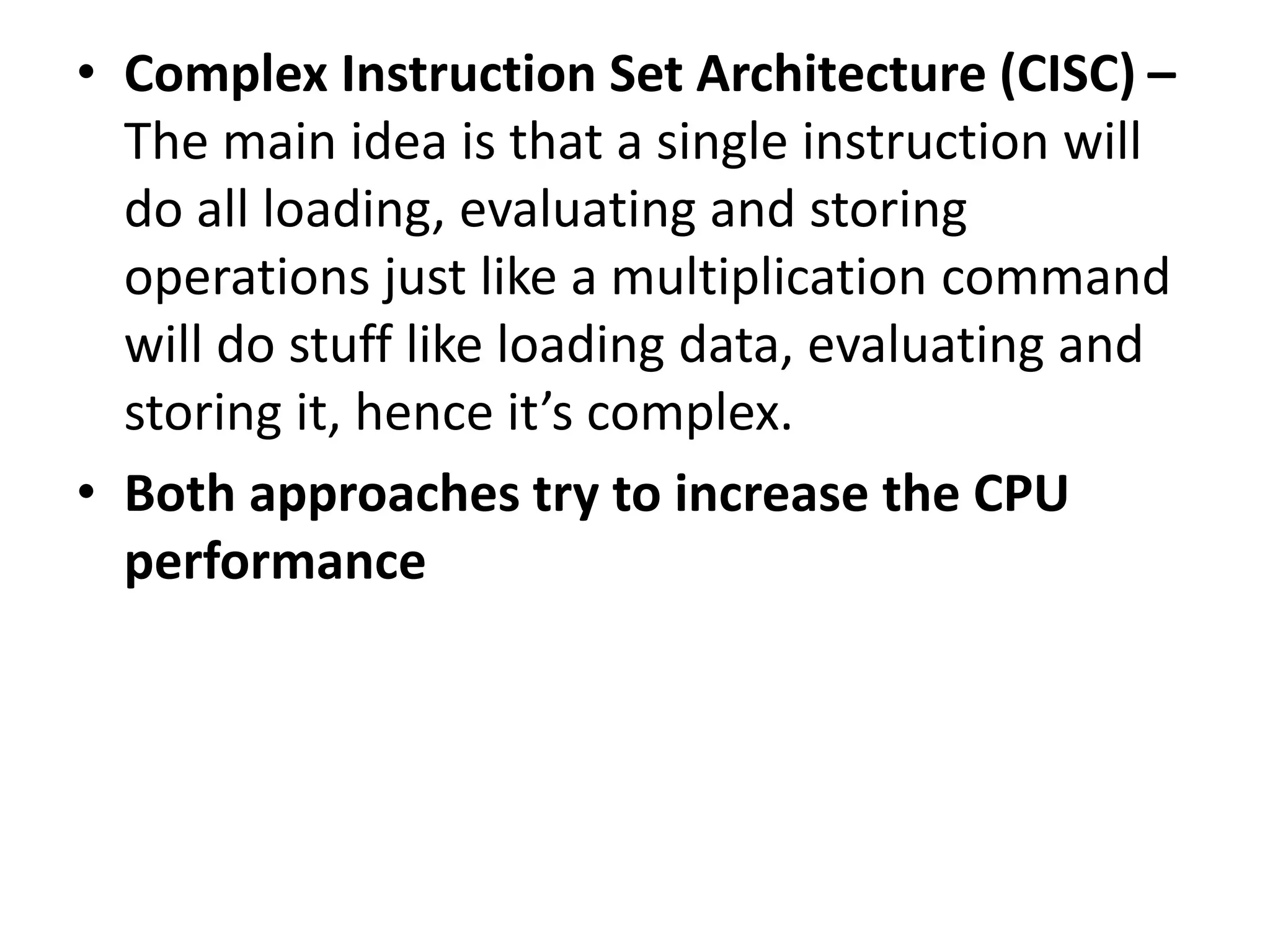 • Complex Instruction Set Architecture (CISC) –
The main idea is that a single instruction will
do all loading, evaluating and storing
operations just like a multiplication command
will do stuff like loading data, evaluating and
storing it, hence it’s complex.
• Both approaches try to increase the CPU
performance
 
