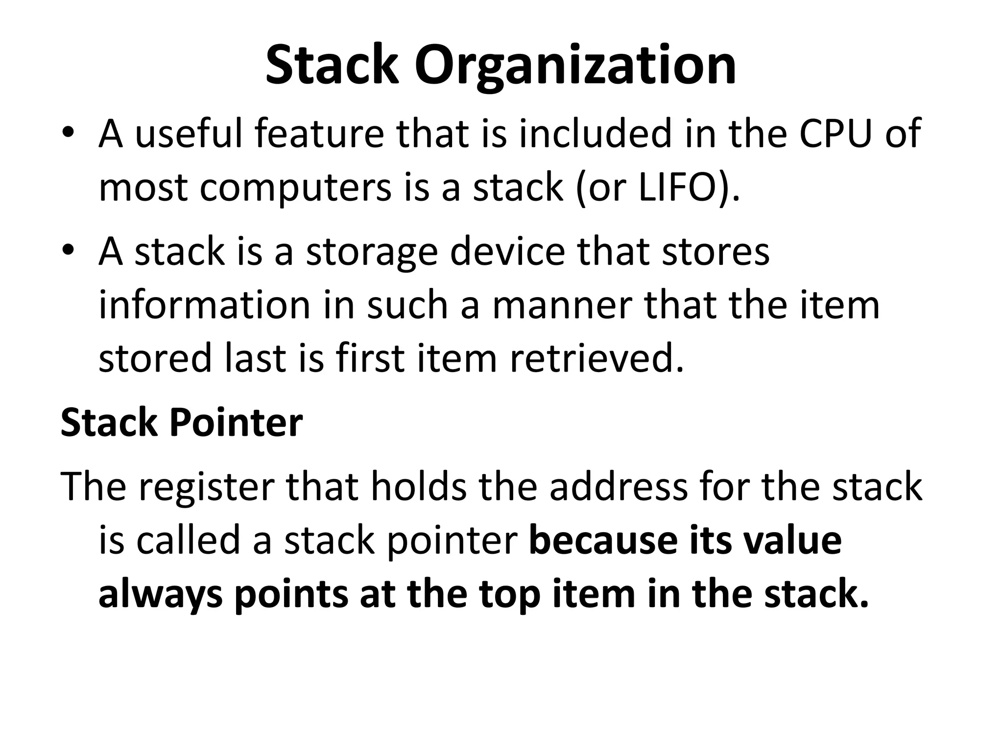 Stack Organization
• A useful feature that is included in the CPU of
most computers is a stack (or LIFO).
• A stack is a storage device that stores
information in such a manner that the item
stored last is first item retrieved.
Stack Pointer
The register that holds the address for the stack
is called a stack pointer because its value
always points at the top item in the stack.
 