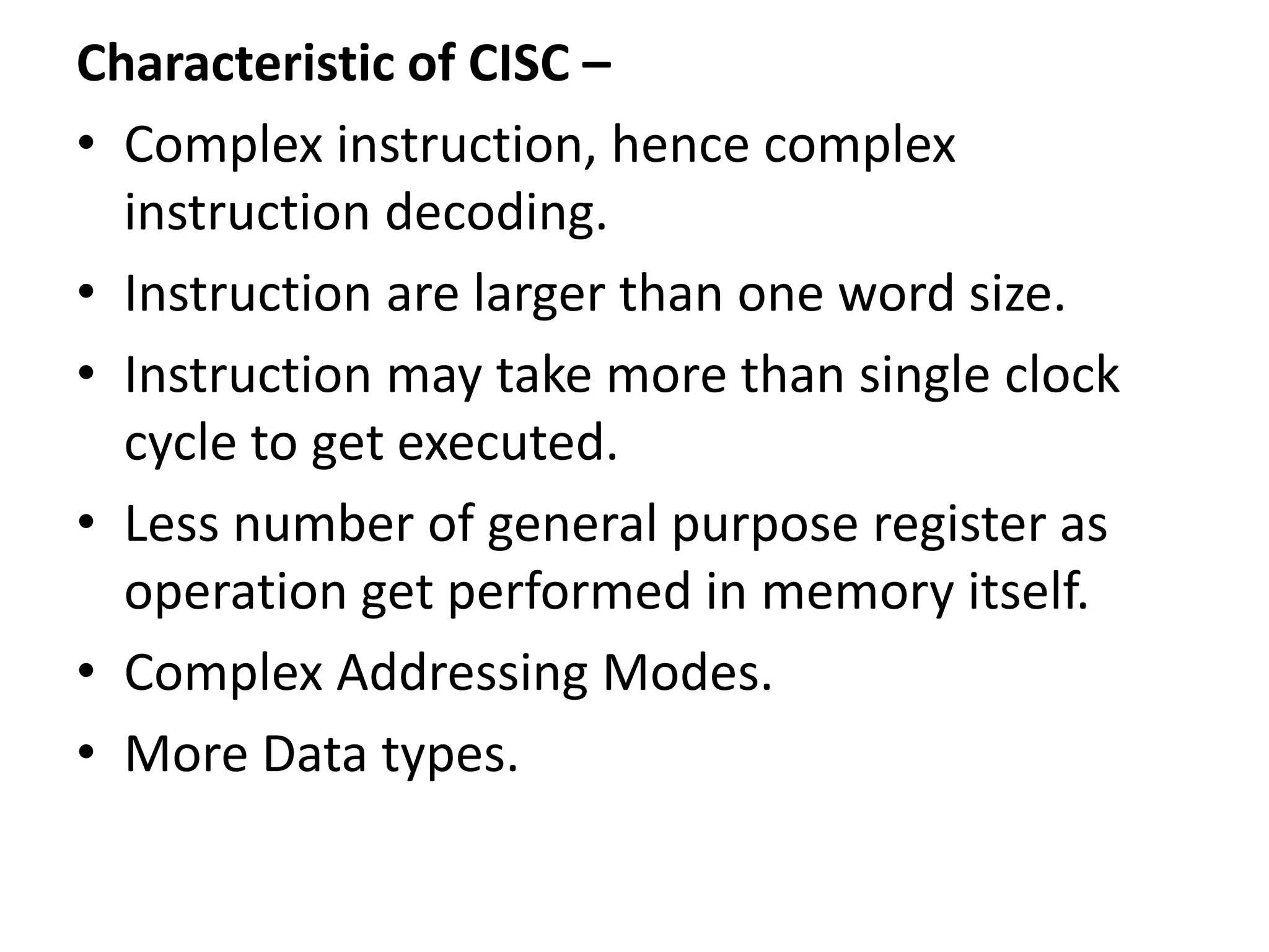 Characteristic of CISC –
• Complex instruction, hence complex
instruction decoding.
• Instruction are larger than one word size.
• Instruction may take more than single clock
cycle to get executed.
• Less number of general purpose register as
operation get performed in memory itself.
• Complex Addressing Modes.
• More Data types.
 