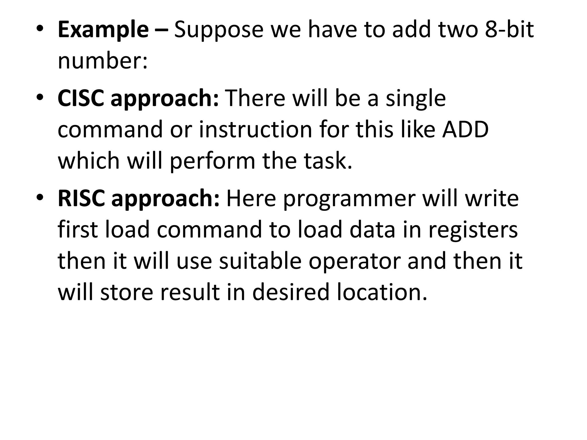 • Example – Suppose we have to add two 8-bit
number:
• CISC approach: There will be a single
command or instruction for this like ADD
which will perform the task.
• RISC approach: Here programmer will write
first load command to load data in registers
then it will use suitable operator and then it
will store result in desired location.
 