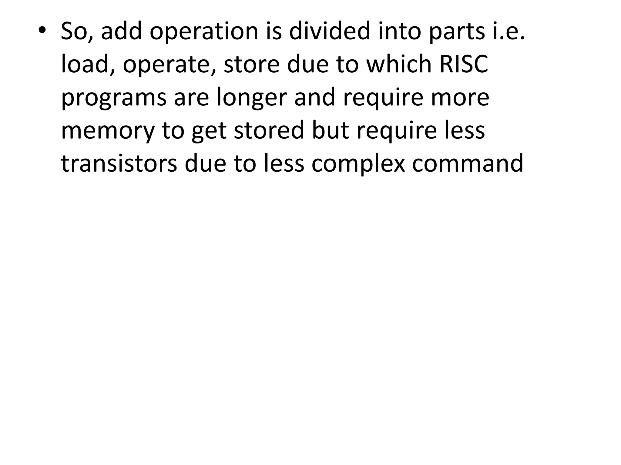 • So, add operation is divided into parts i.e.
load, operate, store due to which RISC
programs are longer and require more
memory to get stored but require less
transistors due to less complex command
 