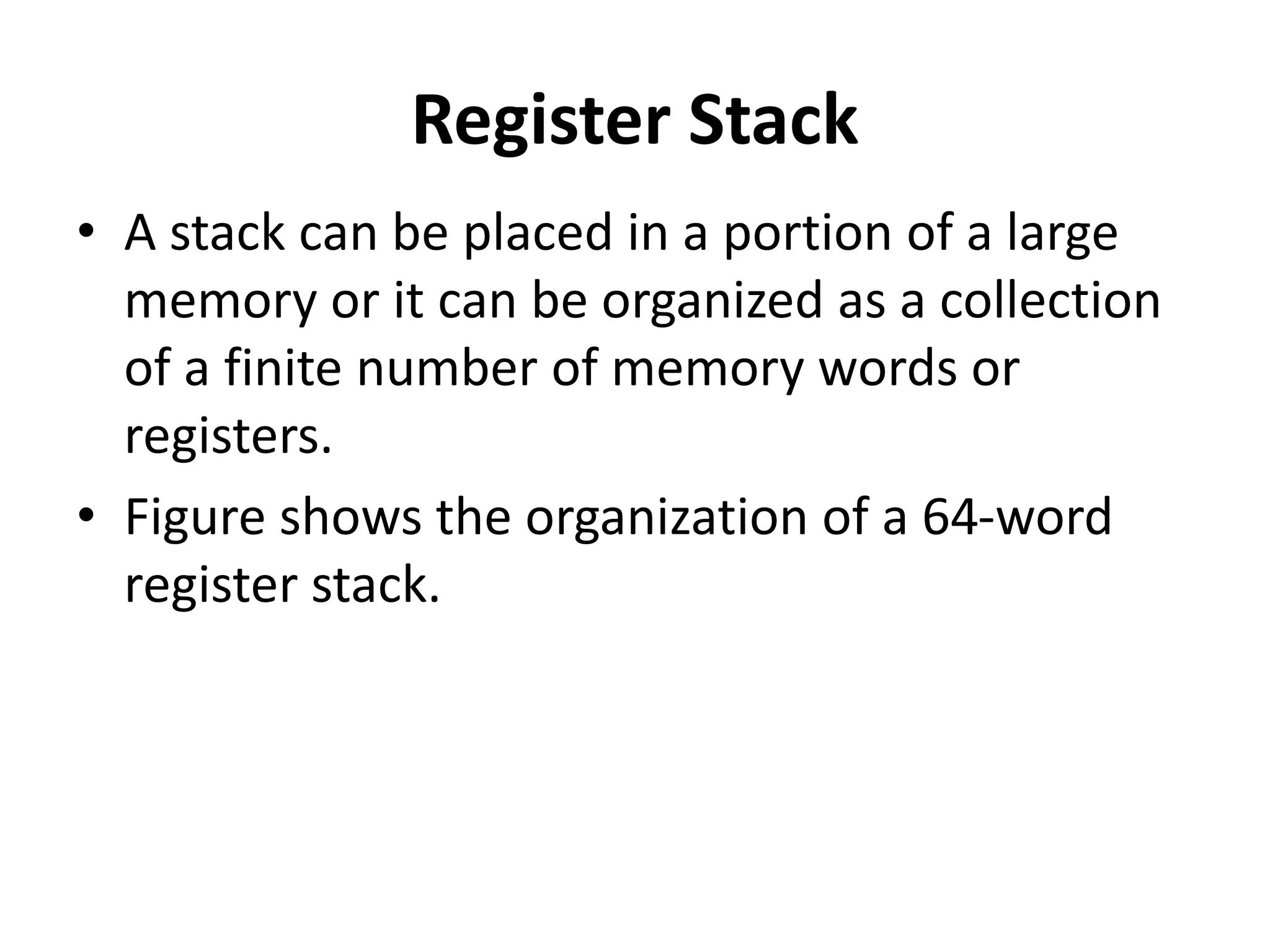 Register Stack
• A stack can be placed in a portion of a large
memory or it can be organized as a collection
of a finite number of memory words or
registers.
• Figure shows the organization of a 64-word
register stack.
 