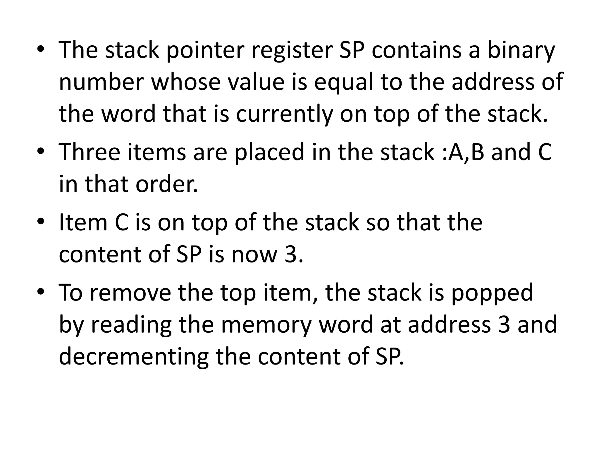 • The stack pointer register SP contains a binary
number whose value is equal to the address of
the word that is currently on top of the stack.
• Three items are placed in the stack :A,B and C
in that order.
• Item C is on top of the stack so that the
content of SP is now 3.
• To remove the top item, the stack is popped
by reading the memory word at address 3 and
decrementing the content of SP.
 