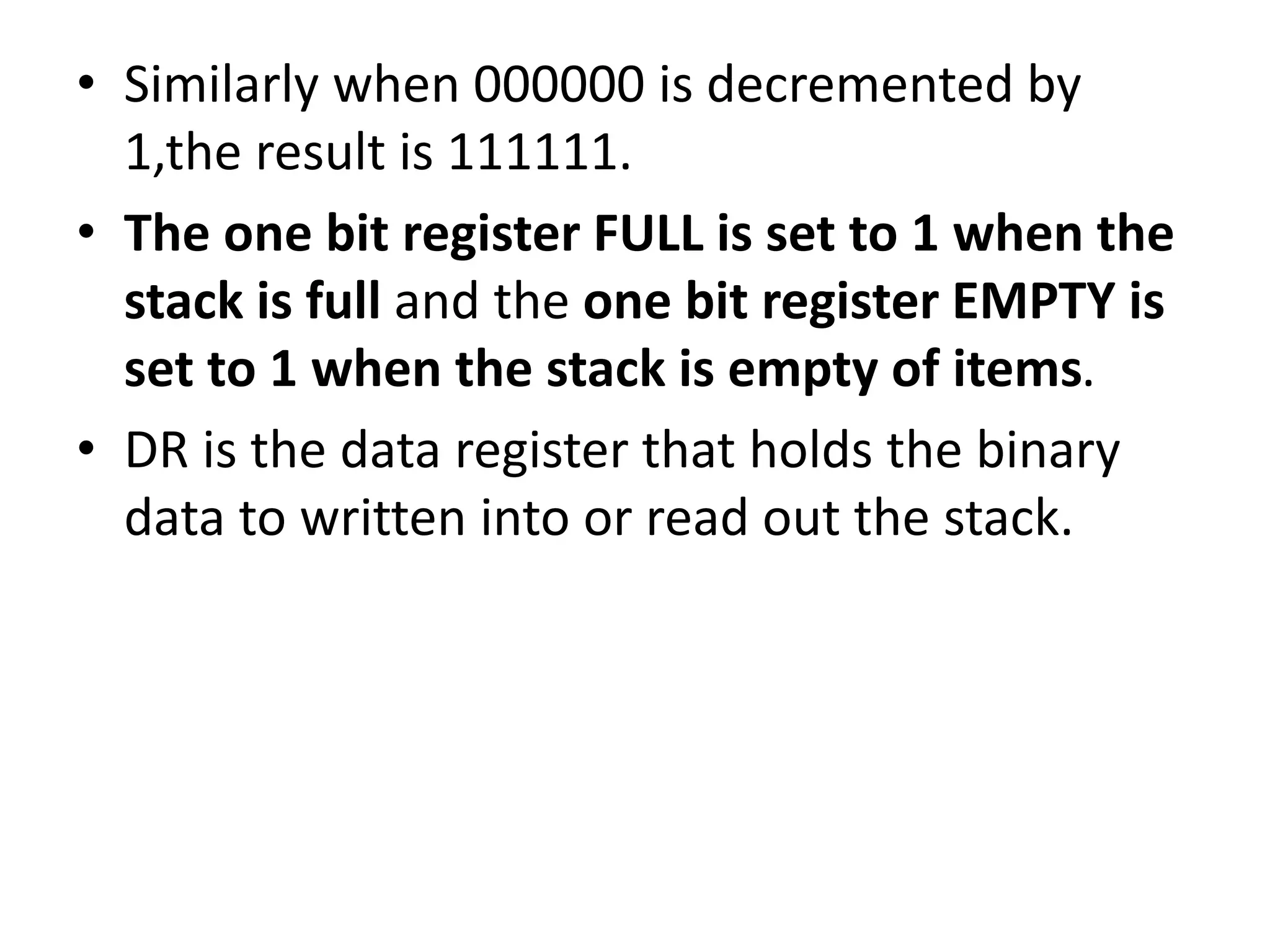 • Similarly when 000000 is decremented by
1,the result is 111111.
• The one bit register FULL is set to 1 when the
stack is full and the one bit register EMPTY is
set to 1 when the stack is empty of items.
• DR is the data register that holds the binary
data to written into or read out the stack.
 