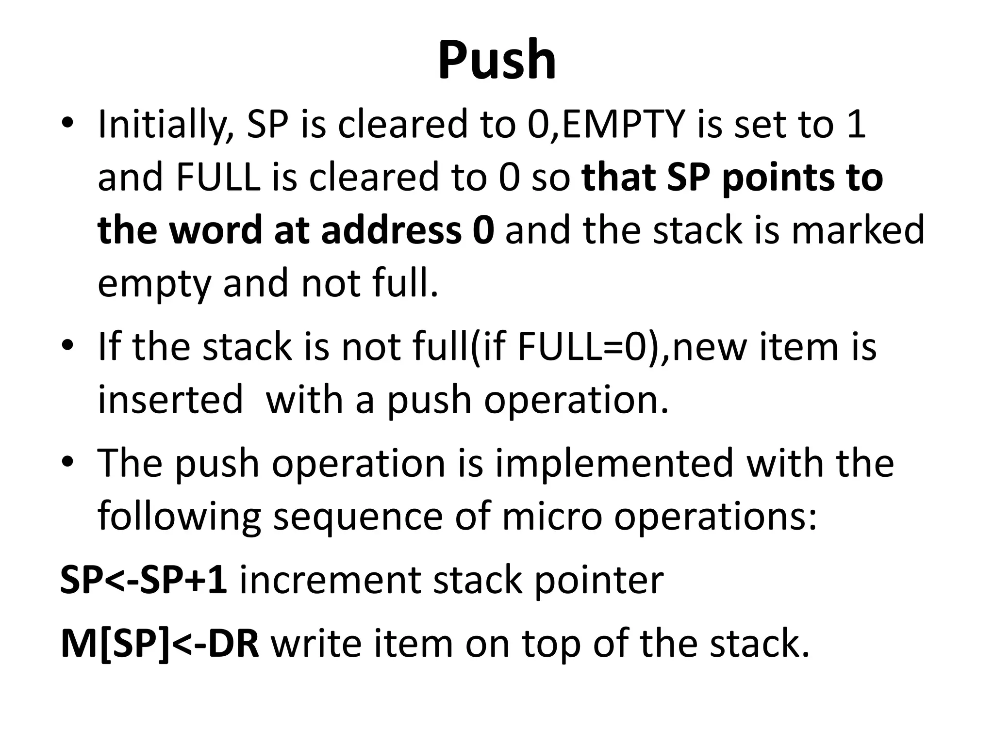 Push
• Initially, SP is cleared to 0,EMPTY is set to 1
and FULL is cleared to 0 so that SP points to
the word at address 0 and the stack is marked
empty and not full.
• If the stack is not full(if FULL=0),new item is
inserted with a push operation.
• The push operation is implemented with the
following sequence of micro operations:
SP<-SP+1 increment stack pointer
M[SP]<-DR write item on top of the stack.
 