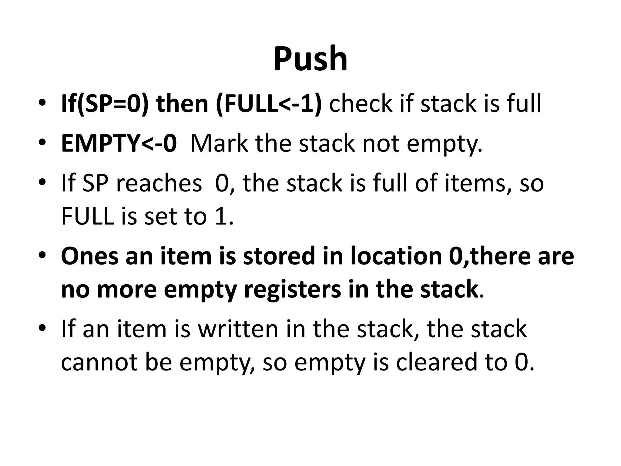 Push
• If(SP=0) then (FULL<-1) check if stack is full
• EMPTY<-0 Mark the stack not empty.
• If SP reaches 0, the stack is full of items, so
FULL is set to 1.
• Ones an item is stored in location 0,there are
no more empty registers in the stack.
• If an item is written in the stack, the stack
cannot be empty, so empty is cleared to 0.
 