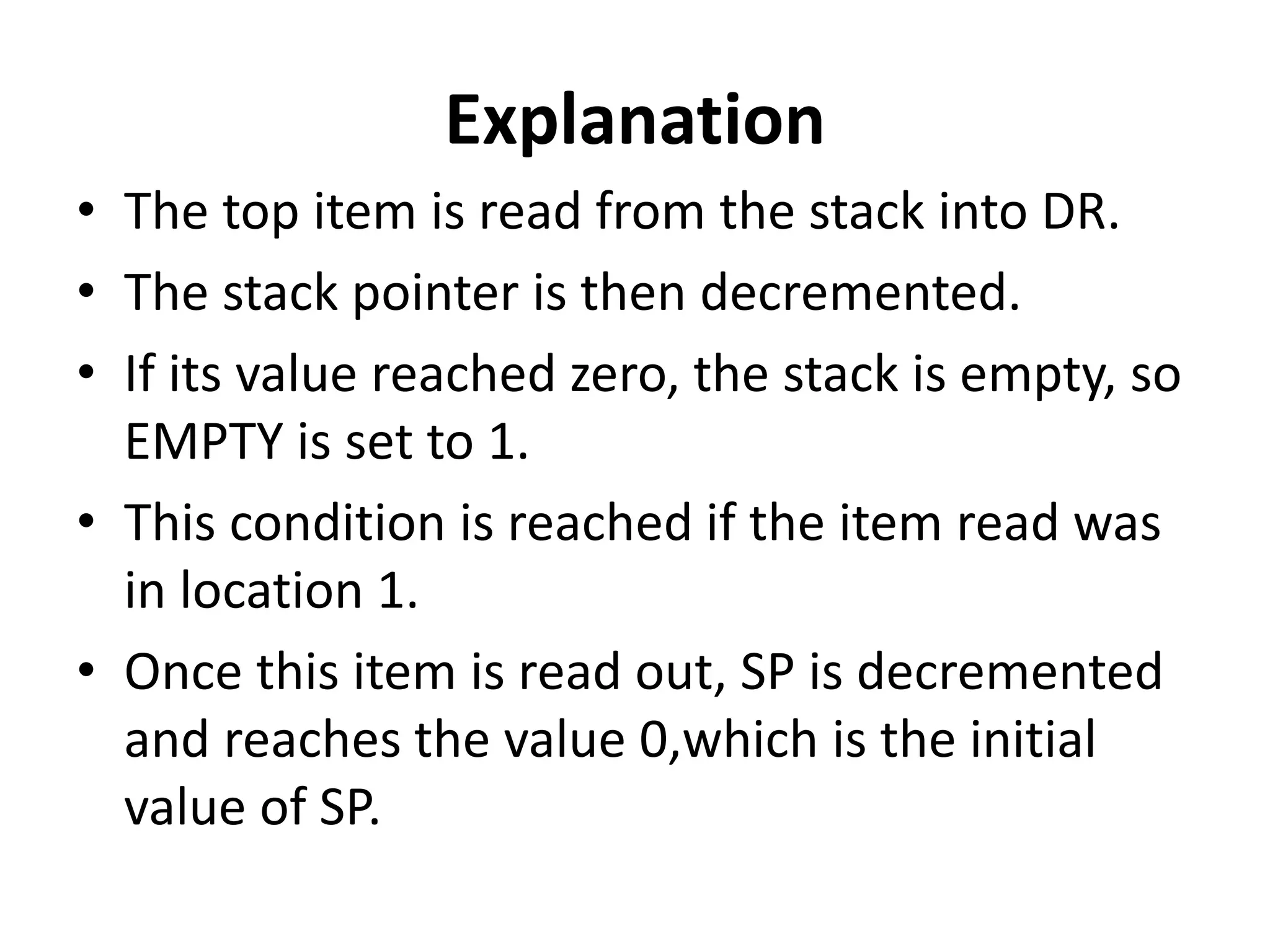 Explanation
• The top item is read from the stack into DR.
• The stack pointer is then decremented.
• If its value reached zero, the stack is empty, so
EMPTY is set to 1.
• This condition is reached if the item read was
in location 1.
• Once this item is read out, SP is decremented
and reaches the value 0,which is the initial
value of SP.
 