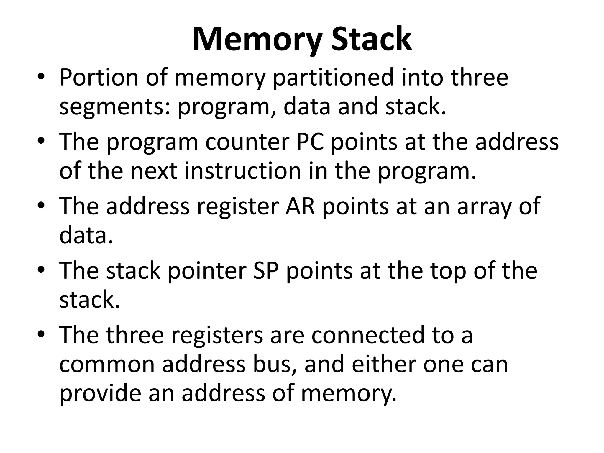 Memory Stack
• Portion of memory partitioned into three
segments: program, data and stack.
• The program counter PC points at the address
of the next instruction in the program.
• The address register AR points at an array of
data.
• The stack pointer SP points at the top of the
stack.
• The three registers are connected to a
common address bus, and either one can
provide an address of memory.
 